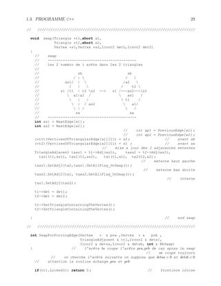 1.3. PROGRAMME C++ 29
// /////////////////////////////////////////////////////////////////////////
void swap(Triangle *t1,short a1,
Triangle *t2,short a2,
Vertex *s1,Vertex *s2,Icoor2 det1,Icoor2 det2)
{
// swap
// -----------------------------------------
// les 2 numéro de l arête dans les 2 triangles
//
// sb sb
// / |  / 
// as1/ |  /a2 
// / |  / t2 
// s1 /t1 | t2 s2 -- s1 /---as2---s2
//  a1|a2 /  as1 /
//  | /  t1 /
//  | / as2  a1/
//  | /  /
// sa sa
// -----------------------------------------
int as1 = NextEdge[a1] ;
int as2 = NextEdge[a2] ;
// int ap1 = PreviousEdge[a1] ;
// int ap2 = PreviousEdge[a2] ;
(*t1)(VerticesOfTriangularEdge[a1][1]) = s2 ; // avant sb
(*t2)(VerticesOfTriangularEdge[a2][1]) = s1 ; // avant sa
// mise a jour des 2 adjacences externes
TriangleAdjacent taas1 = t1-Adj(as1), taas2 = t2-Adj(as2),
tas1(t1,as1), tas2(t2,as2), ta1(t1,a1), ta2(t2,a2) ;
// externe haut gauche
taas1.SetAdj2(ta2,taas1.GetAllFlag_UnSwap()) ;
// externe bas droite
taas2.SetAdj2(ta1, taas2.GetAllFlag_UnSwap()) ;
// interne
tas1.SetAdj2(tas2) ;
t1-det = det1 ;
t2-det = det2 ;
t1-SetTriangleContainingTheVertex() ;
t2-SetTriangleContainingTheVertex() ;
} // end swap
// /////////////////////////////////////////////////////////////////////////
int SwapForForcingEdge(Vertex *  pva ,Vertex *  pvb ,
TriangleAdjacent  tt1,Icoor2  dets1,
Icoor2  detsa,Icoor2  detsb, int  NbSwap)
{ // l’arête ta coupe l’arête pva, pvb de cas apres le swap
// sa coupe toujours
// on cherche l’arête suivante on suppose que detsa  0 et detsb  0
// attention la routine échange pva et pvb
if(tt1.Locked()) return 0 ; // frontiere croise
 