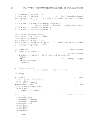 30 CHAPITRE 1. CONSTRUCTION D’UN MAILLAGE BIDIMENSIONNEL
TriangleAdjacent tt2 = Adj(tt1) ;
Triangle *t1=tt1,*t2=tt2 ; // les 2 triangles adjacent
short a1=tt1,a2=tt2 ; // les 2 numéros de l’arête dans les 2 triangles
assert ( a1 = 0  a1  3 ) ;
Vertex  sa= (* t1)[VerticesOfTriangularEdge[a1][0]] ;
// Vertex  sb= (*t1)[VerticesOfTriangularEdge[a1][1]] ;
Vertex  s1= (*t1)[OppositeVertex[a1]] ;
Vertex  s2= (*t2)[OppositeVertex[a2]] ;
Icoor2 dets2 = det(*pva,*pvb,s2) ;
Icoor2 det1=t1-det , det2=t2-det ;
Icoor2 detT = det1+det2 ;
assert((det10 )  (det2  0)) ;
assert ( (detsa  0)  (detsb 0) ) ; // [a,b] coupe la droite va,bb
Icoor2 ndet1 = bamg::det(s1,sa,s2) ;
Icoor2 ndet2 = detT - ndet1 ;
int ToSwap =0 ; // pas de échange
if ((ndet1 0)  (ndet2 0))
{ // on peut échanger
if ((dets1 =0  dets2 =0) || (dets2 =0  detsb =0))
ToSwap =1 ;
else // échange aléatoire
if (BinaryRand())
ToSwap =2 ;
}
if (ToSwap) NbSwap++,
bamg::swap(t1,a1,t2,a2,s1,s2,ndet1,ndet2) ;
int ret=1 ;
if (dets2  0) { // haut
dets1 = ToSwap ? dets1 : detsa ;
detsa = dets2 ;
tt1 = Previous(tt2) ;}
else if (dets2  0){ // bas
dets1 = ToSwap ? dets1 : detsb ;
detsb = dets2 ;
if( !ToSwap) tt1 = Next(tt2) ;
}
else { // changement de sens
ret = -1 ;
Exchange(pva,pvb) ;
Exchange(detsa,detsb) ;
Exchange(dets1,dets2) ;
Exchange(tt1,tt2) ;
dets1=-dets1 ;
dets2=-dets2 ;
detsa=-detsa ;
detsb=-detsb ;
if (ToSwap)
 