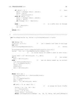 1.3. PROGRAMME C++ 31
if (dets2  0) { // haut
dets1 = (ToSwap ? dets1 : detsa) ;
detsa = dets2 ;
tt1 = Previous(tt2) ;}
else if (dets2  0){ // bas
dets1 = (ToSwap ? dets1 : detsb) ;
detsb = dets2 ;
if( !ToSwap) tt1 = Next(tt2) ;
}
else { // on a enfin fini le forçage
tt1 = Next(tt2) ;
ret =0 ;}
}
return ret ;
}
// /////////////////////////////////////////////////////////////////////////
int ForceEdge(Vertex a, Vertex  b,TriangleAdjacent  taret)
{
int NbSwap =0 ;
assert(a.t  b.t) ; // les 2 sommets sont dans le maillage
int k=0 ;
taret=TriangleAdjacent(0,0) ; // erreur
TriangleAdjacent tta(a.t,EdgesVertexTriangle[a.vint][0]) ;
Vertex *v1, *v2 = tta.EdgeVertex(0),*vbegin =v2 ;
// on tourne autour du sommet a dans le sens trigo.
Icoor2 det2 = v2 ? det(*v2,a,b): -1 , det1 ;
if(v2) // cas normal
det2 = det(*v2,a,b) ;
else { // pas de chance sommet ∞, au suivant
tta= Previous(Adj(tta)) ;
v2 = tta.EdgeVertex(0) ;
vbegin =v2 ;
assert(v2) ;
det2 = det(*v2,a,b) ;
}
while (v2 != b) {
TriangleAdjacent tc = Previous(Adj(tta)) ;
v1 = v2 ;
v2 = tc.EdgeVertex(0) ;
det1 = det2 ;
det2 = v2 ? det(*v2,a,b): det2 ;
if((det1  0)  (det2 0)) {
// on essaye de forcé l’arête
Vertex * va = a, *vb = b ;
tc = Previous(tc) ;
assert ( v1  v2) ;
Icoor2 detss = 0,l=0,ks ;
while ((ks=SwapForForcingEdge( va, vb, tc, detss, det1,det2,NbSwap)))
 