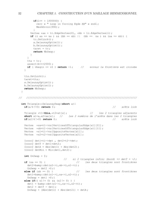 32 CHAPITRE 1. CONSTRUCTION D’UN MAILLAGE BIDIMENSIONNEL
if(l++  1000000) {
cerr «  Loop in forcing Egde AB « endl ;
MeshError(990) ;
}
Vertex *aa = tc.EdgeVertex(0), *bb = tc.EdgeVertex(1) ;
if (( aa == a )  (bb == b) || (bb == a )  (aa == b)) {
tc.SetLock() ;
a.DelaunayOptim(1) ;
b.DelaunayOptim(1) ;
taret = tc ;
return NbSwap ;
}
}
tta = tc ;
assert(k++2000) ;
if ( vbegin == v2 ) return -1 ; // erreur la frontière est croisée
}
tta.SetLock() ;
taret=tta ;
a.DelaunayOptim(1) ;
b.DelaunayOptim(1) ;
return NbSwap ;
}
// /////////////////////////////////////////////////////////////////////////
int Triangle::DelaunaySwap(short a){
if(a/4 !=0) return 0 ; // arête lock
Triangle *t1=this,*t2=at[a] ; // les 2 triangles adjacents
short a1=a,a2=aa[a] ; // les 2 numéros de l’arête dans les 2 triangles
if(a2/4 !=0) return 0 ; // arête lock
Vertex *sa=t1-ns[VerticesOfTriangularEdge[a1][0]] ;
Vertex *sb=t1-ns[VerticesOfTriangularEdge[a1][1]] ;
Vertex *s1=t1-ns[OppositeVertex[a1]] ;
Vertex *s2=t2-ns[OppositeVertex[a2]] ;
Icoor2 det1=t1-det , det2=t2-det ;
Icoor2 detT = det1+det2 ;
Icoor2 detA = Abs(det1) + Abs(det2) ;
Icoor2 detMin = Min(det1,det2) ;
int OnSwap = 0 ;
// si 2 triangles infini (bord) = detT = -2 ;
if (sa == 0) { // les deux triangles sont frontières
det2=bamg::det(s2-i,sb-i,s1-i) ;
OnSwap = det2 0 ;}
else if (sb == 0) { // les deux triangles sont frontières
det1=bamg::det(s1-i,sa-i,s2-i) ;
OnSwap = det1 0 ;}
else if(( s1 != 0)  (s2 != 0) ) {
det1 = bamg::det(s1-i,sa-i,s2-i) ;
det2 = detT - det1 ;
OnSwap = (Abs(det1) + Abs(det2))  detA ;
 