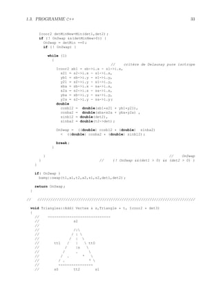 1.3. PROGRAMME C++ 33
Icoor2 detMinNew=Min(det1,det2) ;
if ( ! OnSwap (detMinNew0)) {
OnSwap = detMin ==0 ;
if ( ! OnSwap) {
while (1)
{
// critère de Delaunay pure isotrope
Icoor2 xb1 = sb-i.x - s1-i.x,
x21 = s2-i.x - s1-i.x,
yb1 = sb-i.y - s1-i.y,
y21 = s2-i.y - s1-i.y,
xba = sb-i.x - sa-i.x,
x2a = s2-i.x - sa-i.x,
yba = sb-i.y - sa-i.y,
y2a = s2-i.y - sa-i.y ;
double
cosb12 = double(xb1*x21 + yb1*y21),
cosba2 = double(xba*x2a + yba*y2a) ,
sinb12 = double(det2),
sinba2 = double(t2-det) ;
OnSwap = ((double) cosb12 * (double) sinba2)
 ((double) cosba2 * (double) sinb12) ;
break ;
}
} // OnSwap
} // ( ! OnSwap (det1  0)  (det2  0) )
}
if( OnSwap )
bamg::swap(t1,a1,t2,a2,s1,s2,det1,det2) ;
return OnSwap ;
}
// /////////////////////////////////////////////////////////////////////////
void Triangles::Add( Vertex  s,Triangle * t, Icoor2 * det3)
{
// -----------------------------
// s2
//
// /|
// / | 
// / | 
// tt1 / |  tt0
// / |s 
// / . 
// / . ‘ 
// / . ‘ 
// ----------------
// s0 tt2 s1
 