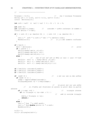 34 CHAPITRE 1. CONSTRUCTION D’UN MAILLAGE BIDIMENSIONNEL
// -----------------------------
Triangle * tt[3] ; // les 3 nouveaux Triangles
Vertex s0 = (* t)[0], s1=(* t)[1], s2=(* t)[2] ;
Icoor2 det3local[3] ;
int infv = s0 ? (( s1 ? ( s2 ? -1 : 2) : 1 )) : 0 ;
int nbd0 =0 ;
int izerodet=-1,iedge ; // izerodet = arête contenant le sommet s
Icoor2 detOld = t-det ;
if ( ( infv 0 )  (detOld 0) || ( infv =0 )  (detOld 0) )
{
cerr «  infv  « infv «  det =  « detOld « endl ;
MeshError(3) ; // il y a des sommets confondus
}
if ( !det3) {
det3 = det3local ; // alloc
if ( infv0 ) {
det3[0]=bamg::det(s ,s1,s2) ;
det3[1]=bamg::det(s0,s ,s2) ;
det3[2]=bamg::det(s0,s1,s ) ;}
else {
// one of s1 s2 s0 is NULL so (si || sj) = !sk
det3[0]= s0 ? -1 : bamg::det(s ,s1,s2) ;
det3[1]= s1 ? -1 : bamg::det(s0,s ,s2) ;
det3[2]= s2 ? -1 : bamg::det(s0,s1,s ) ;}}
if ( !det3[0]) izerodet=0,nbd0++ ;
if ( !det3[1]) izerodet=1,nbd0++ ;
if ( !det3[2]) izerodet=2,nbd0++ ;
if (nbd0 0 ) // s est sur une ou des arêtes
if (nbd0 == 1) {
iedge = OppositeEdge[izerodet] ;
TriangleAdjacent ta = t-Adj(iedge) ;
// le point est sur une arête
// si l’arête est frontière on ajoute le point dans la partie
externe
if ( t-det =0) { // triangle interne
if ((( Triangle *) ta)-det  0 ) {
// add in outside triangle
Add(s,( Triangle *) ta) ;
return ;}
}}
else {
cerr «  bug  « nbd0 «endl ;
cerr «  Bug double points in  « endl ;
MeshError(5) ;}
tt[0]= t ;
tt[1]= triangles[nbt++] ;
 