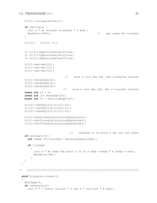 1.3. PROGRAMME C++ 35
tt[2]= triangles[nbt++] ;
if (nbtnbtx) {
cerr «  No enougth triangles  « endl ;
MeshError(999) ; // pas assez de triangle
}
*tt[1]= *tt[2]= *t ;
(* tt[0])(OppositeVertex[0])=s ;
(* tt[1])(OppositeVertex[1])=s ;
(* tt[2])(OppositeVertex[2])=s ;
tt[0]-det=det3[0] ;
tt[1]-det=det3[1] ;
tt[2]-det=det3[2] ;
// mise à jour des adj. des triangles externe
tt[0]-SetAdjAdj(0) ;
tt[1]-SetAdjAdj(1) ;
tt[2]-SetAdjAdj(2) ;
// mise à jour des adj. des 3 triangle interne
const int i0 = 0 ;
const int i1= NextEdge[i0] ;
const int i2 = PreviousEdge[i0] ;
tt[i0]-SetAdj2(i2,tt[i2],i0) ;
tt[i1]-SetAdj2(i0,tt[i0],i1) ;
tt[i2]-SetAdj2(i1,tt[i1],i2) ;
tt[0]-SetTriangleContainingTheVertex() ;
tt[1]-SetTriangleContainingTheVertex() ;
tt[2]-SetTriangleContainingTheVertex() ;
// échange si le point s est sur une arête
if(izerodet=0) {
int rswap =tt[izerodet]-DelaunaySwap(iedge) ;
if ( !rswap)
{
cout «  Pb swap the point s is on a edge =swap  « iedge « endl ;
MeshError(98) ;
}
}
}
// /////////////////////////////////////////////////////////////////////////
void Triangles::Insert()
{
NbUnSwap=0 ;
if (verbosity2)
cout «  - Insert initial  « nbv «  vertices  « endl ;
 