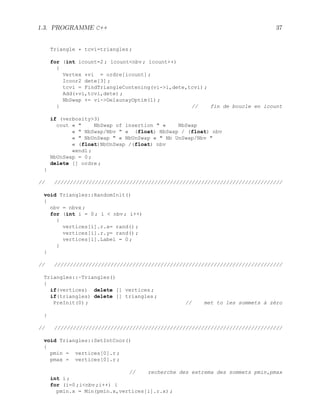 1.3. PROGRAMME C++ 37
Triangle * tcvi=triangles ;
for (int icount=2 ; icountnbv ; icount++)
{
Vertex *vi = ordre[icount] ;
Icoor2 dete[3] ;
tcvi = FindTriangleContening(vi-i,dete,tcvi) ;
Add(*vi,tcvi,dete) ;
NbSwap += vi-DelaunayOptim(1) ;
} // fin de boucle en icount
if (verbosity3)
cout «  NbSwap of insertion  « NbSwap
«  NbSwap/Nbv  « (float) NbSwap / (float) nbv
«  NbUnSwap  « NbUnSwap «  Nb UnSwap/Nbv 
« (float)NbUnSwap /(float) nbv
«endl ;
NbUnSwap = 0 ;
delete [] ordre ;
}
// /////////////////////////////////////////////////////////////////////////
void Triangles::RandomInit()
{
nbv = nbvx ;
for (int i = 0 ; i  nbv ; i++)
{
vertices[i].r.x= rand() ;
vertices[i].r.y= rand() ;
vertices[i].Label = 0 ;
}
}
// /////////////////////////////////////////////////////////////////////////
Triangles::~Triangles()
{
if(vertices) delete [] vertices ;
if(triangles) delete [] triangles ;
PreInit(0) ; // met to les sommets à zèro
}
// /////////////////////////////////////////////////////////////////////////
void Triangles::SetIntCoor()
{
pmin = vertices[0].r ;
pmax = vertices[0].r ;
// recherche des extrema des sommets pmin,pmax
int i ;
for (i=0 ;inbv ;i++) {
pmin.x = Min(pmin.x,vertices[i].r.x) ;
 