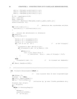 38 CHAPITRE 1. CONSTRUCTION D’UN MAILLAGE BIDIMENSIONNEL
pmin.y = Min(pmin.y,vertices[i].r.y) ;
pmax.x = Max(pmax.x,vertices[i].r.x) ;
pmax.y = Max(pmax.y,vertices[i].r.y) ;
}
R2 DD = (pmax-pmin)*0.05 ;
pmin = pmin-DD ;
pmax = pmax+DD ;
coefIcoor= (MaxICoor)/(Max(pmax.x-pmin.x,pmax.y-pmin.y)) ;
assert(coefIcoor 0) ;
// génération des coordonnées entières
for (i=0 ;inbv ;i++) {
vertices[i].i = toI2(vertices[i].r) ;
}
// calcule des determinants si nécessaire
int Nberr=0 ;
for (i=0 ;inbt ;i++)
{
Vertex  v0 = triangles[i][0] ;
Vertex  v1 = triangles[i][1] ;
Vertex  v2 = triangles[i][2] ;
if ( v0  v1  v2 ) // un bon triangle ;
{
triangles[i].det= det(v0,v1,v2) ;
if (triangles[i].det =0  Nberr++ 10)
{
if(Nberr==1)
cerr « +++ Fatal Error 
« (SetInCoor) Error : area of Triangle  0n ;
}
}
else
triangles[i].det= -1 ; // le triangle est dégénéré ;
}
if (Nberr) MeshError(899) ;
}
// /////////////////////////////////////////////////////////////////////////
int Triangle::DelaunayOptim(short i)
{
// nous tournons dans le sens trigonométrique
int NbSwap =0 ;
Triangle *t = this ;
int k=0,j =OppositeEdge[i] ;
int jp = PreviousEdge[j] ;
// initialise tp, jp avec l’arête précédente de j
Triangle *tp= at[jp] ;
jp = aa[jp]3 ;
do {
while (t-DelaunaySwap(j))
{
NbSwap++ ;
assert(k++20000) ;
t= tp-at[jp] ;
 