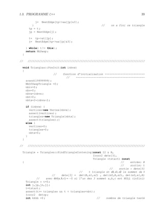1.3. PROGRAMME C++ 39
j= NextEdge[tp-aa[jp]3] ;
} // on a fini ce triangle
tp = t ;
jp = NextEdge[j] ;
t= tp-at[jp] ;
j= NextEdge[tp-aa[jp]3] ;
} while( t != this) ;
return NbSwap ;
}
// /////////////////////////////////////////////////////////////////////////
void Triangles::PreInit(int inbvx)
{
// fonction d’initialisation -------------------------
// -------------------------------------------
srand(19999999) ;
NbOfSwapTriangle =0 ;
nbiv=0 ;
nbv=0 ;
nbvx=inbvx ;
nbt=0 ;
nbtx=2*inbvx-2 ;
if (inbvx) {
vertices=new Vertex[nbvx] ;
assert(vertices) ;
triangles=new Triangle[nbtx] ;
assert(triangles) ;}
else {
vertices=0 ;
triangles=0 ;
nbtx=0 ;
}
}
// /////////////////////////////////////////////////////////////////////////
Triangle * Triangles::FindTriangleContening(const I2  B,
Icoor2 dete[3],
Triangle *tstart) const
{ // entrée: B
// sortie: t
// sortie : dete[3]
// t triangle et s0, s1, s2 le sommet de t
// dete[3] = det(B,s1,s2) , det(s0,B,s2), det(s0,s1,B)
// avec det(a, b, c) = −1 si l’un des 3 sommet a,b,c est NULL (infini)
Triangle * t=0 ;
int j,jp,jn,jj ;
t=tstart ;
assert(t= triangles  t  triangles+nbt) ;
Icoor2 detop ;
int kkkk =0 ; // nombre de triangle testé
 
