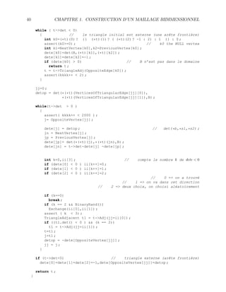 40 CHAPITRE 1. CONSTRUCTION D’UN MAILLAGE BIDIMENSIONNEL
while ( t-det  0)
{ // le triangle initial est externe (une arête frontière)
int k0=(*t)(0) ? (( (*t)(1) ? ( (*t)(2) ? -1 : 2) : 1 )) : 0 ;
assert(k0=0) ; // k0 the NULL vertex
int k1=NextVertex[k0],k2=PreviousVertex[k0] ;
dete[k0]=det(B,(*t)[k1],(*t)[k2]) ;
dete[k1]=dete[k2]=-1 ;
if (dete[k0]  0) // B n’est pas dans le domaine
return t ;
t = t-TriangleAdj(OppositeEdge[k0]) ;
assert(kkkk++  2) ;
}
jj=0 ;
detop = det(*(*t)(VerticesOfTriangularEdge[jj][0]),
*(*t)(VerticesOfTriangularEdge[jj][1]),B) ;
while(t-det  0 )
{
assert( kkkk++  2000 ) ;
j= OppositeVertex[jj] ;
dete[j] = detop ; // det(*b,*s1,*s2) ;
jn = NextVertex[j] ;
jp = PreviousVertex[j] ;
dete[jp]= det(*(*t)(j),*(*t)(jn),B) ;
dete[jn] = t-det-dete[j] -dete[jp] ;
int k=0,ii[3] ; // compte le nombre k de dete  0
if (dete[0]  0 ) ii[k++]=0 ;
if (dete[1]  0 ) ii[k++]=1 ;
if (dete[2]  0 ) ii[k++]=2 ;
// 0 = on a trouvé
// 1 = on va dans cet direction
// 2 = deux choix, on choisi aléatoirement
if (k==0)
break ;
if (k == 2  BinaryRand())
Exchange(ii[0],ii[1]) ;
assert ( k  3) ;
TriangleAdjacent t1 = t-Adj(jj=ii[0]) ;
if ((t1.det()  0 )  (k == 2))
t1 = t-Adj(jj=ii[1]) ;
t=t1 ;
j=t1 ;
detop = -dete[OppositeVertex[jj]] ;
jj = j ;
}
if (t-det0) // triangle externe (arête frontière)
dete[0]=dete[1]=dete[2]=-1,dete[OppositeVertex[jj]]=detop ;
return t ;
}
 
