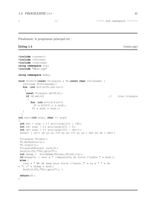 1.3. PROGRAMME C++ 41
} // ----- end namespace -------
Finalement, le programme principal est :
Listing 1.4 (main.cpp)
#include cassert
#include fstream
#include iostream
using namespace std ;
#include Mesh.hpp
using namespace bamg ;
void GnuPlot(const Triangles  Th,const char *filename) {
ofstream ff(filename) ;
for (int k=0 ;kTh.nbt ;k++)
{
const Triangle K=Th[k] ;
if (K.det0) // true triangle
{
for (int k=0 ;k4 ;k++)
ff « K[k%3].r « endl ;
ff « endl « endl ;}
}
}
int main(int argc, char ** argv)
{
int nbv = argc  1 ? atoi(argv[1]) : 100 ;
int na= argc  2 ? atoi(argv[2]) : 0 ;
int nb= argc  3 ? atoi(argv[3]) : nbv-1 ;
assert ( na != nb  na =0  nb =0  na  nbv  nb  nbv) ;
Triangles Th(nbv) ;
Th.RandomInit() ;
Th.Insert() ;
TriangleAdjacent ta(0,0) ;
GnuPlot(Th,Th0.gplot) ;
int nbswp = ForceEdge(Th(na),Th(nb),ta) ;
if(nbswp0) { cerr «  -Impossible de force l’arête  « endl ;}
else {
cout «  Nb de swap pour force l’arete [ « na «   « nb
« ] = « nbswp « endl ;
GnuPlot(Th,Th1.gplot) ; }
return(0) ;
}
 
