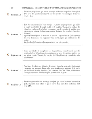 42 CHAPITRE 1. CONSTRUCTION D’UN MAILLAGE BIDIMENSIONNEL
Exercice 1.4
Écrire un programme qui maille le disque unité avec un pas de maillage en
1/n, avec des points équirépartis sur des cercles concentriques de rayons
i/r, i = 1..n.
Exercice 1.5
Soit Rot un rotation du plan d’angle 11◦
, écrire un programme qui maille
le carré Rot(]0, 1[2
) découpé en 10 × 10 mailles. Calculer la surface des
triangles, expliquer le résultat (remarquer que le domaine à mailler n’est
pas convexe à cause de la représentation flottante des nombres dans l’or-
dinateur).
Ajouter le forçage de la frontière et utiliser l’algorithme (1.2)de coloriage
des sous-domaines pour supprimer tous les triangles qui sont hors du do-
maine.
Vérifier l’utilité des coordonnées entières sur cet exemple.
Exercice 1.6
Faire une étude de complexité de l’algorithme, premièrement avec les
points générés aléatoirement, deuxièmement avec des points générés sur
un même cercle. Trouver les parties de l’algorithme de complexité plus
que linéaire.
Exercice 1.7
Améliorer le choix du triangle de départ dans la recherche du triangle
contenant un sommet. Pour cela, nous stockons un sommet déjà inséré
par maille de la grille régulière (par exemple, 50 × 50). Nous partirons du
triangle associé au sommet le plus proche dans la grille.
Exercice 1.8
Écrire le générateur de maillage complet qui lit les données définies en
§1.1.3 à partir d’un fichier et qui le sauve dans un fichier au format msh
(voir §??).
 