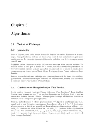 Chapitre 3
Algorithmes
3.1 Chaînes et Chaînages
3.1.1 Introduction
Dans ce chapitre, nous allons décrire de manière formelle les notions de chaînes et de chaî-
nages. Nous présenterons d’abord les choses d’un point de vue mathématique, puis nous
montrerons par des exemples comment utiliser cette technique pour écrire des programmes
très efficaces.
Rappelons qu’une chaîne est un objet informatique composée d’une suite de maillons. Un
maillon, quand il n’est pas le dernier de la chaîne, contient l’information permettant de
trouver le maillon suivant. Comme application fondamentale de la notion de chaîne, nous
commencerons par donner une méthode efficace de construction de l’image réciproque d’une
fonction.
Ensuite, nous utiliserons cette technique pour construire l’ensemble des arêtes d’un maillage,
pour trouver l’ensemble des triangles contenant un sommet donné, et enfin pour construire
la structure creuse d’une matrice d’éléments finis.
3.1.2 Construction de l’image réciproque d’une fonction
On va montrer comment construire l’image réciproque d’une fonction F. Pour simplifier
l’exposé, nous supposerons que F est une fonction entière de [0, n] dans [0, m] et que ses
valeurs sont stockées dans un tableau. Le lecteur pourra changer les bornes du domaine de
définition ou de l’image sans grand problème.
Voici une méthode simple et efficace pour construire F−1
(i) pour de nombreux i dans [0, n],
quand n et m sont des entiers raisonnables. Pour chaque valeur j ∈ Im F ⊂ [0, m], nous
allons construire la liste de ses antécédents. Pour cela nous utiliserons deux tableaux : int
head_F[m] contenant les “têtes de listes” et int next_F[n] contenant la liste des éléments
des F−1
(i). Plus précisément, si i1, i2,...,ip ∈ [0, n], avec p ≥ 1, sont les antécédents de j,
head_F[j]=ip, next_F[ip]=ip−1, next_F[ip−1]=ip−2, . . ., next_F[i2]=i1 et next_F[i1]= -1
(pour terminer la chaîne).
 
