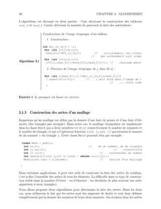 46 CHAPITRE 3. ALGORITHMES
L’algorithme est découpé en deux parties : l’une décrivant la construction des tableaux
next_F et head_F, l’autre décrivant la manière de parcourir la liste des antécédents.
Algorithme 3.1
Construction de l’image réciproque d’un tableau
1. Construction :
int Not_In_Im_F = -1 ;
for (int j=0 ;jm ;j++)
head_F[j]=Not_In_Im_F ; // initialement, les listes
// des antécédents sont vides
for (int i=0 ;in ;i++)
j=F[i],next_F[i]=head_F[j],head_F[j]=i ; // chaînage amont
2. Parcours de l’image réciproque de j dans [0, n] :
for (int i=head_F[j] ;i !=Not_In_Im_F ;i=next_F[i])
{ assert(F(i)==j) ; // j doit être dans l’image de i
// ... votre code
}
Exercice 1 Le pourquoi est laissé en exercice.
3.1.3 Construction des arêtes d’un maillage
Rappelons qu’un maillage est défini par la donnée d’une liste de points et d’une liste d’élé-
ments (des triangles par exemple). Dans notre cas, le maillage triangulaire est implémenté
dans la classe Mesh qui a deux membres nv et nt respectivement le nombre de sommets et
le nombre de triangle, et qui a l’opérateur fonction (int j,int i) qui retourne le numero
de du sommet i du triangle j. Cette classe Mesh pourrait être par exemple :
class Mesh { public:
int nv,nt ; // nb de sommet, nb de triangle
int (* nu)[3] ; // connectivité
int (* c)[3] ; // coordonnées de sommet
int operator()(int i,int j) const { return nu[i][j]) ;}
Mesh(const char * filename) ; // lecture d’un maillage
}
Dans certaines applications, il peut être utile de construire la liste des arêtes du maillage,
c’est-à-dire l’ensemble des arêtes de tous les éléments. La difficulté dans ce type de construc-
tion réside dans la manière d’éviter – ou d’éliminer – les doublons (le plus souvent une arête
appartient à deux triangles).
Nous allons proposer deux algorithmes pour déterminer la liste des arêtes. Dans les deux
cas, nous utiliserons le fait que les arêtes sont des segments de droite et sont donc définies
complètement par la donnée des numéros de leurs deux sommets. On stockera donc les arêtes
 