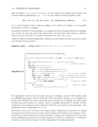 3.1. CHAÎNES ET CHAÎNAGES 47
dans un tableau arete[nbex][2] où nbex est un majorant du nombre total d’arêtes. On
pourra prendre grossièrement nbex = 3*nt ou bien utiliser la formule d’Euler en 2D
nbe = nt + nv + nb_de_trous − nb_composantes_connexes, (3.1)
où nbe est le nombre d’arêtes (edges en anglais), nt le nombre de triangles et nv le nombre
de sommets (vertices en anglais).
La première méthode est la plus simple : on compare les arêtes de chaque élément du maillage
avec la liste de toutes les arêtes déjà répertoriées. Si l’arête était déjà connue on l’ignore,
sinon on l’ajoute à la liste. Le nombre d’opérations est nbe ∗ (nbe + 1)/2.
Avant de donner le première algorithme, indiquons qu’on utilisera souvent une petite routine
qui échange deux paramètres :
templateclass T inline void Exchange (T a,T b) {T c=a ;a=b ;b=c ;}
Algorithme 3.2
Construction lente des arêtes d’un maillage Td,h
ConstructionArete(const Mesh  Th,int (* arete)[2],int nbe)
{
int SommetDesAretes[3][2] = { {0,1},{1,2},{2,0}} ;
nbe = 0 ; // nombre d’arête ;
for(int t=0 ;tTh.nt ;t++)
for(int et=0 ;et3 ;et++) {
int i= Th(t,SommetDesAretes[et][0]) ;
int j= Th(t,SommetDesAretes[et][1]) ;
if (j  i) Exchange(i,j) // on oriente l’arête
bool existe =false ; // l’arête n’existe pas a priori
for (int e=0 ;enbe ;e++) // pour les arêtes existantes
if (arete[e][0] == i  arete[e][1] == j)
{existe=true ;break ;} // l’arête est déjà
construite
if ( !existe) // nouvelle arête
arete[nbe][0]=i,arete[nbe++][1]=j ;}
}
Cet algorithme trivial est bien trop cher dès que le maillage a plus de 500 sommets (plus
de 1.000.000 opérations). Pour le rendre de l’ordre du nombre d’arêtes, on va remplacer la
boucle sur l’ensemble des arêtes construites par une boucle sur l’ensemble des arêtes ayant
le même plus petit numéro de sommet. Dans un maillage raisonnable, le nombre d’arêtes
incidentes sur un sommet est petit, disons de l’ordre de six, le gain est donc important : nous
obtiendrons ainsi un algorithme en 3 × nt.
Pour mettre cette idée en oeuvre, nous allons utiliser l’algorithme de parcours de l’image
réciproque de la fonction qui à une arête associe le plus petit numéro de ses sommets. Autre-
ment dit, avec les notations de la section précédente, l’image par l’application F d’une arête
sera le minimum des numéros de ses deux sommets. De plus, la construction et l’utilisation
des listes, c’est-à-dire les étapes 1 et 2 de l’algorithme 3.1 seront simultanées.
 