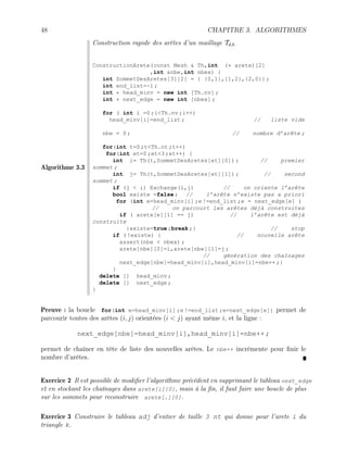 48 CHAPITRE 3. ALGORITHMES
Algorithme 3.3
Construction rapide des arêtes d’un maillage Td,h
ConstructionArete(const Mesh  Th,int (* arete)[2]
,int nbe,int nbex) {
int SommetDesAretes[3][2] = { {0,1},{1,2},{2,0}} ;
int end_list=-1 ;
int * head_minv = new int [Th.nv] ;
int * next_edge = new int [nbex] ;
for ( int i =0 ;iTh.nv ;i++)
head_minv[i]=end_list ; // liste vide
nbe = 0 ; // nombre d’arête ;
for(int t=0 ;tTh.nt ;t++)
for(int et=0 ;et3 ;et++) {
int i= Th(t,SommetDesAretes[et][0]) ; // premier
sommet ;
int j= Th(t,SommetDesAretes[et][1]) ; // second
sommet ;
if (j  i) Exchange(i,j) // on oriente l’arête
bool existe =false ; // l’arête n’existe pas a priori
for (int e=head_minv[i] ;e !=end_list ;e = next_edge[e] )
// on parcourt les arêtes déjà construites
if ( arete[e][1] == j) // l’arête est déjà
construite
{existe=true ;break ;} // stop
if ( !existe) { // nouvelle arête
assert(nbe  nbex) ;
arete[nbe][0]=i,arete[nbe][1]=j ;
// génération des chaînages
next_edge[nbe]=head_minv[i],head_minv[i]=nbe++ ;}
}
delete [] head_minv ;
delete [] next_edge ;
}
Preuve : la boucle for(int e=head_minv[i] ;e !=end_list ;e=next_edge[e]) permet de
parcourir toutes des arêtes (i, j) orientées (i  j) ayant même i, et la ligne :
next_edge[nbe]=head_minv[i],head_minv[i]=nbe++ ;
permet de chaîner en tête de liste des nouvelles arêtes. Le nbe++ incrémente pour finir le
nombre d’arêtes.
Exercice 2 Il est possible de modifier l’algorithme précédent en supprimant le tableau next_edge
et en stockant les chaînages dans arete[i][0], mais à la fin, il faut faire une boucle de plus
sur les sommets pour reconstruire arete[.][0].
Exercice 3 Construire le tableau adj d’entier de taille 3 nt qui donne pour l’arete i du
triangle k.
 