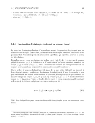 3.1. CHAÎNES ET CHAÎNAGES 49
– si cette arete est interne alors adj[i+3k]=ii+3kk où est l’arete ii du triangle kk,
remarquons : ii=adj[i+3k]%3, kk=adj[i+3k]/3.
– sinon adj[i+3k]=-1.
3.1.4 Construction des triangles contenant un sommet donné
La structure de données classique d’un maillage permet de connaître directement tous les
sommets d’un triangle. En revanche, déterminer tous les triangles contenant un sommet n’est
pas immédiat. Nous allons pour cela proposer un algorithme qui exploite à nouveau la notion
de liste chaînée.
Rappelons que si Th est une instance de la class Mesh (voir 3.1.3), i=Th(k,j) est le numéro
global du sommet j∈ [0, 3[ de l’élément k. L’application F qu’on va considérer associe à un
couple (k, j) la valeur i=Th(k,j). Ainsi, l’ensemble des numéros des triangles contenant un
sommet i sera donné par les premières composantes des antécédents de i.
On va utiliser à nouveau l’algorithme 3.1, mais il y a une petite difficulté par rapport à
la section précédente : les éléments du domaine de définition de F sont des couples et non
plus simplement des entiers. Pour résoudre ce problème, remarquons qu’on peut associer de
manière unique au couple (k,j), où j ∈ [0, m[, l’entier p(k,j)=k*m+j 1
. Pour retrouver le
couple (k,j) à partir de l’entier p, il suffit d’écrire que k et j sont respectivement le quotient
et le reste de la division euclidienne de p par m, autrement dit :
p −→ (k, j) = (k = p/m, j = p%m). (3.2)
Voici donc l’algorithme pour construire l’ensemble des triangles ayant un sommet en com-
mun :
1
Noter au passage que c’est ainsi que C++ traite les tableaux à double entrée : un tableau T[n][m] est
stocké comme un tableau à simple entrée de taille n*m dans lequel l’élément T[k][j] est repéré par l’indice
p(k,j) = k*m+j.
 