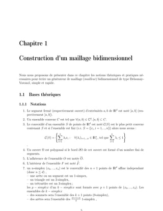 Chapitre 1
Construction d’un maillage bidimensionnel
Nous nous proposons de présenter dans ce chapitre les notions théoriques et pratiques né-
cessaires pour écrire un générateur de maillage (mailleur) bidimensionnel de type Delaunay-
Voronoï, simple et rapide.
1.1 Bases théoriques
1.1.1 Notations
1. Le segment fermé (respectivement ouvert) d’extrémités a, b de IRd
est noté [a, b] (res-
pectivement ]a, b[).
2. Un ensemble convexe C est tel que ∀(a, b) ∈ C2
, [a, b] ⊂ C.
3. Le convexifié d’un ensemble S de points de IRd
est noté C(S) est le plus petit convexe
contenant S et si l’ensemble est fini (i.e. S = {xi, i = 1, .., n}) alors nous avons :
C(S) =
( n
X
i=1
λixi : ∀(λi)i=1,..,n ∈ IRn
+, tel que
n
X
i=1
λi ≤ 1
)
.
4. Un ouvert Ω est polygonal si le bord ∂Ω de cet ouvert est formé d’un nombre fini de
segments.
5. L’adhérence de l’ensemble O est notée O.
6. L’intérieur de l’ensemble F est noté
◦
F.
7. un n-simplex (x0, ..., xn) est le convexifié des n + 1 points de IRd
affine independant
(donc n ≤ d) ,
– une arête ou un segment est un 1-simpex,
– un triangle est un 2-simplex,
– un trétraédre est un 3-simplex ;
les p − simplex d’un k − simplex sont formés avec p + 1 points de (x0, ..., xd). Les
ensembles de k − simplex
– des sommets sera l’ensemble des k + 1 points (0-simplex),
– des arêtes sera l’ensemble des (k+1)×k
2
1-simplex ,
 