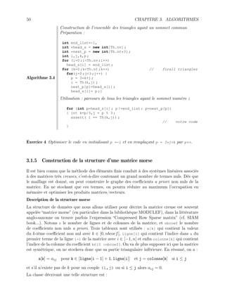 50 CHAPITRE 3. ALGORITHMES
Algorithme 3.4
Construction de l’ensemble des triangles ayant un sommet commun
Préparation :
int end_list=-1,
int *head_s = new int[Th.nv] ;
int *next_p = new int[Th.nt*3] ;
int i,j,k,p ;
for (i=0 ;iTh.nv ;i++)
head_s[i] = end_list ;
for (k=0 ;kTh.nt ;k++) // forall triangles
for(j=0 ;j3 ;j++) {
p = 3*k+j ;
i = Th(k,j) ;
next_p[p]=head_s[i] ;
head_s[i]= p ;}
Utilisation : parcours de tous les triangles ayant le sommet numéro i
for (int p=head_s[i] ; p !=end_list ; p=next_p[p])
{ int k=p/3,j = p % 3 ;
assert( i == Th(k,j)) ;
// votre code
}
Exercice 4 Optimiser le code en initialisant p =-1 et en remplaçant p = 3*j+k par p++.
3.1.5 Construction de la structure d’une matrice morse
Il est bien connu que la méthode des éléments finis conduit à des systèmes linéaires associés
à des matrices très creuses, c’est-à-dire contenant un grand nombre de termes nuls. Dès que
le maillage est donné, on peut construire le graphe des coefficients a priori non nuls de la
matrice. En ne stockant que ces termes, on pourra réduire au maximum l’occupation en
mémoire et optimiser les produits matrices/vecteurs.
Description de la structure morse
La structure de données que nous allons utiliser pour décrire la matrice creuse est souvent
appelée “matrice morse” (en particulier dans la bibliothèque MODULEF), dans la littérature
anglo-saxonne on trouve parfois l’expression “Compressed Row Sparse matrix” (cf. SIAM
book...). Notons n le nombre de lignes et de colonnes de la matrice, et nbcoef le nombre
de coefficients non nuls a priori. Trois tableaux sont utilisés : a[k] qui contient la valeur
du k-ième coefficient non nul avec k ∈ [0, nbcoef[, ligne[i] qui contient l’indice dans a du
premier terme de la ligne i+1 de la matrice avec i ∈ [−1, n[ et enfin colonne[k] qui contient
l’indice de la colonne du coefficient k∈[0 :nbcoef[. On va de plus supposer ici que la matrice
est symétrique, on ne stockera donc que sa partie triangulaire inférieure. En résumé, on a :
a[k] = aij pour k ∈ [ligne[i − 1] + 1, ligne[i]] et j = colonne[k] si i ≤ j
et s’il n’existe pas de k pour un couple (i,j) ou si i ≤ j alors aij = 0.
La classe décrivant une telle structure est :
 