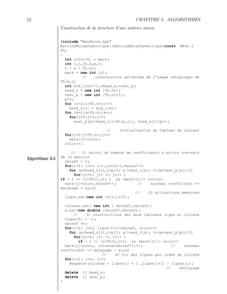 52 CHAPITRE 3. ALGORITHMES
Algorithme 3.5
Construction de la structure d’une matrice morse
#include MatMorse.hpp
MatriceMorseSymetrique::MatriceMorseSymetrique(const Mesh 
Th)
{
int color=0, * mark ;
int i,j,jt,k,p,t ;
n = m = Th.nv ;
mark = new int [n] ;
// construction optimisée de l’image réciproque de
Th(k,j)
int end_list=-1,*head_s,*next_p ;
head_s = new int [Th.nv] ;
next_p = new int [Th.nt*3] ;
p=0 ;
for (i=0 ;iTh.nv ;i++)
head_s[i] = end_list ;
for (k=0 ;kTh.nt ;k++)
for(j=0 ;j3 ;j++)
next_p[p]=head_s[i=Th(k,j)], head_s[i]=p++ ;
// initialisation du tableau de couleur
for(j=0 ;jTh.nv ;j++)
mark[j]=color ;
color++ ;
// 1) calcul du nombre de coefficients a priori non-nuls
de la matrice
nbcoef = 0 ;
for(i=0 ; in ; i++,color++,nbcoef++)
for (p=head_s[i],t=p/3 ; p !=end_list ; t=(p=next_p[p])/3)
for(jt=0 ; jt 3 ; jt++ )
if ( i = (j=Th(t,jt) )  (mark[j] != color))
mark[j]=color,nbcoef++ ; // nouveau coefficient =
marquage + ajout
// 2) allocations mémoires
ligne.set(new int [n+1],n+1) ;
colonne.set( new int [ nbcoef],nbcoef) ;
a.set(new double [nbcoef],nbcoef) ;
// 3) constructions des deux tableaux ligne et colonne
ligne[0] = -1 ;
nbcoef =0 ;
for(i=0 ; in ; ligne[++i]=nbcoef, color++)
for (p=head_s[i],t=p/3 ; p !=end_list ; t=(p=next_p[p])/3)
for(jt=0 ; jt 3 ; jt++ )
if ( i = (j=Th(t,jt))  (mark[j] != color))
mark[j]=color, colonne[nbcoef++]=j ; // nouveau
coefficient = marquage + ajout
// 4) tri des lignes par index de colonne
for(i=0 ; in ; i++)
HeapSort(colonne + ligne[i] + 1 ,ligne[i+1] - ligne[i]) ;
// nettoyage
delete [] head_s ;
delete [] next_p ;
}
 