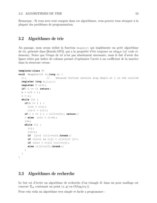 3.2. ALGORITHMES DE TRIE 53
Remarque : Si vous avez tout compris dans ces algorithmes, vous pouvez vous attaquer à la
plupart des problèmes de programmation.
3.2 Algorithmes de trie
Au passage, nous avons utilisé la fonction HeapSort qui implémente un petit algorithme
de tri, présenté dans [Knuth-1975], qui a la propriété d’ête toujours en nlog2n (cf. code ci-
dessous). Noter que l’étape de tri n’est pas absolument nécessaire, mais le fait d’avoir des
lignes triées par indice de colonne permet d’optimiser l’accés à un coefficient de la matrice
dans la structure creuse.
templateclass T
void HeapSort(T *c,long n) {
c- ; // because fortran version aray begin at 1 in the routine
register long m,j,r,i ;
register T crit ;
if( n = 1) return ;
m = n/2 + 1 ;
r = n ;
while (1) {
if(m = 1 ) {
crit = c[r] ;
c[r-] = c[1] ;
if ( r == 1 ) { c[1]=crit ; return ;}
} else crit = c[-m] ;
j=m ;
while (1) {
i=j ;
j=2*j ;
if (jr) {c[i]=crit ;break ;}
if ((jr)  c[j]  c[j+1])) j++ ;
if (crit  c[j]) c[i]=c[j] ;
else {c[i]=crit ;break ;}
}
}
}
3.3 Algorithmes de recherche
Le but est d’écrire un algorithme de recherche d’un triangle K dans un pour maillage est
convexe Td,h contenant un point (x, y) en O(log2(nT )).
Pour cela voila un algorithme tres simple et facile a programmer :
 