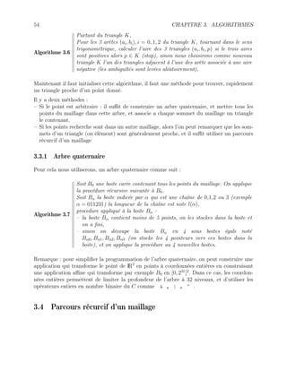 54 CHAPITRE 3. ALGORITHMES
Algorithme 3.6
Partant du triangle K,
Pour les 3 arêtes (ai, bi), i = 0, 1, 2 du triangle K, tournant dans le sens
trigonométrique, calculer l’aire des 3 triangles (ai, bi, p) si le trois aires
sont positives alors p ∈ K (stop), sinon nous choisirons comme nouveau
triangle K l’un des triangles adjacent à l’une des arête associée à une aire
négative (les ambiguïtés sont levées aléatoirement).
Maintenant il faut initialiser cette algorithme, il faut une méthode pour trouver, rapidement
un triangle proche d’un point donné.
Il y a deux méthodes :
– Si le point est arbitraire : il suffit de construire un arbre quaternaire, et mettre tous les
points du maillage dans cette arbre, et associe a chaque sommet du maillage un triangle
le contenant.
– Si les points recherche sont dans un autre maillage, alors l’on peut remarquer que les som-
mets d’un triangle (ou élément) sont généralement proche, et il suffit utiliser un parcours
récurcif d’un maillage
3.3.1 Arbre quaternaire
Pour cela nous utiliserons, un arbre quaternaire comme suit :
Algorithme 3.7
Soit B0 une boite carre contenant tous les points du maillage. On applique
la procédure récursive suivante à B0.
Soit Bα la boite indicée par α qui est une chaîne de 0,1,2 ou 3 (exemple
α = 011231) la longueur de la chaîne est note l(α).
procedure appliqué à la boite Bα :
– la boite Bα contient moins de 5 points, on les stockes dans la boite et
on a fini,
– sinon on découpe la boite Bα en 4 sous boites égale noté
Bα0, Bα1, Bα2, Bα3 (on stocke les 4 pointeurs vers ces boites dans la
boite), et on applique la procédure au 4 nouvelles boites.
Remarque : pour simplifier la programmation de l’arbre quaternaire, on peut construire une
application qui transforme le point de IR2
en points à coordonnées entières en construisant
une application affine qui transforme par exemple B0 en [0, 231
[2
. Dans ce cas, les coordon-
nées entières permettent de limiter la profondeur de l’arbre à 32 niveaux, et d’utiliser les
opérateurs entiers en nombre binaire du C comme  , | , ^ .
3.4 Parcours récurcif d’un maillage
 