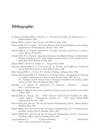 Bibliographie
[J. Barton, Nackman-1994] J. Barton, L. Nackman Scientific and Engineering, C++,
Addison-Wesley, 1994.
[Bejan-1993] A. Bejan :Heat transfer, John Wiley  Sons, 1993.
[Ciarlet-1978] P.G. Ciarlet , The Finite Element Method, North Holland. n and meshing.
Applications to Finite Elements, Hermès, Paris, 1978.
[Ciarlet-1982] P. G. Ciarlet Introduction à l’analyse numérique matricielle et à l’optimi-
sation, Masson ,Paris,1982.
[Ciarlet-1991] P.G. Ciarlet , Basic Error Estimates for Elliptic Problems, in Handbook of
Numerical Analysis, vol II, Finite Element methods (Part 1), P.G. Ciarlet and J.L.
Lions Eds, North Holland, 17-352, 1991.
[Dupin-1999] S. Dupin Le langage C++, Campus Press 1999.
[Forsythe, Wasow-1960] G. E. Forsythe, W. R. Wasow :Finite-difference methods for
partial differential equations, John Wiley  Sons, 1960.
[Frey, George-1999] P. J. Frey, P-L George Maillages, Hermes, Paris, 1999.
[George,Borouchaki-1997] P.L. George et H. Borouchaki , Triangulation de Delaunay
et maillage. Applications aux éléments finis, Hermès, Paris, 1997. Also as
P.L. George and H. Borouchaki , Delaunay triangulation and meshing. Appli-
cations to Finite Elements, Hermès, Paris, 1998.
[FreeFem++] F. Hecht, O. Pironneau, K. Othsuka FreeFem++ : Manual
http ://www.freefem.org/
[Hirsh-1988] C. Hirsch Numerical computation of internal and external flows, John Wiley
 Sons, 1988.
[Koenig-1995] A. Koenig (ed.) : Draft Proposed International Standard for Infor-
mation Systems - Programming Language C++, ATT report X3J16/95-087
(ark@research.att.com)., 1995
[Knuth-1975] D.E. Knuth , The Art of Computer Programming, 2nd ed., Addison-Wesley,
Reading, Mass, 1975.
[Knuth-1998a] D.E. Knuth The Art of Computer Programming, Vol I : Fundamental al-
gorithms, Addison-Wesley, Reading, Mass, 1998.
[Knuth-1998b] D.E. Knuth The Art of Computer Programming, Vol III : Sorting and
Searching, Addison-Wesley, Reading, Mass, 1998.
[Lachand-Robert] T. Lachand-Robert, A. Perronnet
(http://www.ann.jussieu.fr/courscpp/)
 