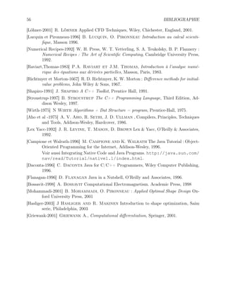 56 BIBLIOGRAPHIE
[Löhner-2001] R. Löhner Applied CFD Techniques, Wiley, Chichester, England, 2001.
[Lucquin et Pironneau-1996] B. Lucquin, O. Pironneau Introduction au calcul scienti-
fique, Masson 1996.
[Numerical Recipes-1992] W. H. Press, W. T. Vetterling, S. A. Teukolsky, B. P. Flannery :
Numerical Recipes : The Art of Scientific Computing, Cambridge University Press,
1992.
[Raviart,Thomas-1983] P.A. Raviart et J.M. Thomas, Introduction à l’analyse numé-
rique des équations aux dérivées partielles, Masson, Paris, 1983.
[Richtmyer et Morton-1667] R. D. Richtmyer, K. W. Morton : Difference methods for initial-
value problems, John Wiley  Sons, 1967.
[Shapiro-1991] J. Shapiro A C++ Toolkit, Prentice Hall, 1991.
[Stroustrup-1997] B. Stroustrup The C++ Programming Language, Third Edition, Ad-
dison Wesley, 1997.
[Wirth-1975] N Wirth Algorithms + Dat Structure = program, Prentice-Hall, 1975.
[Aho et al -1975] A. V. Aho, R. Sethi, J. D. Ullman , Compilers, Principles, Techniques
and Tools, Addison-Wesley, Hardcover, 1986.
[Lex Yacc-1992] J. R. Levine, T. Mason, D. Brown Lex  Yacc, O’Reilly  Associates,
1992.
[Campione et Walrath-1996] M. Campione and K. Walrath The Java Tutorial : Object-
Oriented Programming for the Internet, Addison-Wesley, 1996.
Voir aussi Integrating Native Code and Java Programs. http://java.sun.com/
nav/read/Tutorial/native1.1/index.html.
[Daconta-1996] C. Daconta Java for C/C++ Programmers, Wiley Computer Publishing,
1996.
[Flanagan-1996] D. Flanagan Java in a Nutshell, O’Reilly and Associates, 1996.
[Bossavit-1998] A. Bossavit Computational Electromagnetism. Academic Press, 1998
[Mohammadi-2001] B. Mohammadi, O. Pironneau : Applied Optimal Shape Design Ox-
ford University Press, 2001
[Hasliger-2003] J Hasliger and R. Makinen Introduction to shape optimization, Saim
serie, Philadelphia, 2003
[Griewank-2001] Griewank A., Computational differentiation, Springer, 2001.
 