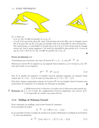 1.1. BASES THÉORIQUES 7
c
b a
c0
a
b
c
c0
Il y a deux cas :
– si ]a, c[⊂ Oh, il suffit de prendre ]a, c[=]α, β[ ;
– si ]a, b[ n’est pas inclus dans Oh, donc l’intersection du bord ∂Oh avec le triangle ouvert
abc n’est pas vide car Oh n’est pas un triangle. Soit C le convexifié de cette intersection.
Par construction, ce convexifié C ne touche pas ]a, b[ et ]b, c[ et il est inclus dans le triangle
ouvert abc. Soit le point anguleux c0
du bord du convexifié le plus proche de b ; il sera tel
que ]b, c0
[∪C = ∅ et ]b, c0
[⊂ Oh. Il suffit de prendre ]b, c0
[=]α, β[.
Preuve du théorème 1.1:
Construisons par récurrence une suite d’ouverts Oi
, i = 0, ..., k, avec O0 def
= O.
Retirons à l’ouvert Oi
un segment ]ai, bi[ joignant deux sommets ai, bi et tel que ]ai, bi[⊂ Oi
,
tant qu’il existe un tel segment.
Oi+1 def
= Oi
 ]ai, bi[ (1.3)
Soit Nc le nombre de sommets ; le nombre total de segments joignant ces sommets étant
majoré par Nc × (Nc − 1)/2, la suite est donc finie en k < Nc × (Nc − 1)/2.
Pour finir, chaque composante connexe de l’ouvert Ok
est un triangle (sinon le lemme nous
permettrait de continuer) et le domaine est découpé en triangles.
Remarque 1.2
Malheureusement ce théorème n’est plus vrai en dimension plus grande que
2, car il existe des configurations d’ouvert polyédrique non-convexe qu’il
est impossible de mailler sans point interne.
1.1.3 Maillage de Delaunay-Voronoï
Pour construire un maillage, nous avons besoin de connaître :
• un ensemble de points
S
def
= {xi
∈ IR2
/i ∈ {1, ..., Np}} (1.4)
• un ensemble d’arêtes (couples de numéros de points) définissant le maillage de la frontière
Γh des sous-domaines.
A
def
= {(saj
1, saj
2) ∈ 1, ..., Np
2
/j ∈ {1, ..., Na}} (1.5)
 