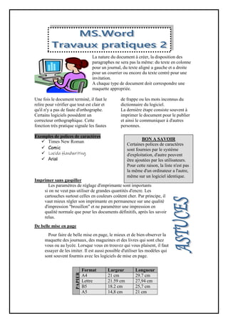 La nature du document à créer, la disposition des
paragraphes ne sera pas la même: du texte en colonne
pour un journal, du texte aligné a gauche et a droite
pour un courrier ou encore du texte centré pour une
invitation.
A chaque type de document doit correspondre une
maquette appropriée.
Une fois le document terminé, il faut le
relire pour vérifier que tout est clair et
qu'il n'y a pas de faute d'orthographe.
Certains logiciels possèdent un
correcteur orthographique. Cette
fonction très pratique signale les fautes
de frappe ou les mots inconnus du
dictionnaire du logiciel.
La dernière étape consiste souvent à
imprimer le document pour le publier
et ainsi le communiquer à d'autres
personnes.
emples de polices de caractères
Ex
 Times New Roman
 Comic
 Lucida Handwriting
 Arial
Imprimer sans gaspiller
Les paramètres de réglage d'imprimante sont importants
si on ne veut pas utiliser de grandes quantités d'encre. Les
cartouches surtout celles en couleurs coûtent cher. Par principe, il
vaut mieux régler son imprimante en permanence sur une qualité
d'impression "brouillon" et ne paramétrer une impression en
qualité normale que pour les documents définitifs, après les savoir
relus.
De belle mise en page
Pour faire de belle mise en page, le mieux et de bien observer la
maquette des journaux, des magazines et des livres qui sont chez
vous ou au lycée. Lorsque vous en trouvez qui vous plaisent, il faut
essayer de les imiter. Il est aussi possible d'utiliser les modèles qui
sont souvent fourmis avec les logiciels de mise en page.
Longueur
Largeur
Format
PAPIER
29.7 cm
21 cm
A4
27,94 cm
21.59 cm
Lettre
25,7 cm
18.2 cm
B5
21 cm
14,8 cm
A5
BON A SAVOIR
Certaines polices de caractères
sont fournies par le système
d'exploitation, d'autre peuvent
être ajoutées par les utilisateurs.
Pour cette raison, la liste n'est pas
la même d'un ordinateur a l'autre,
même sur un logiciel identique.
 