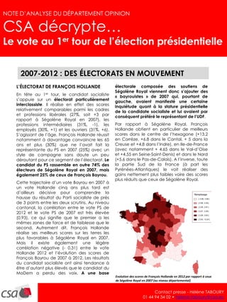 NOTE D’ANALYSE – avril 2012                                                                                                    1
NOTE D’ANALYSE DU DÉPARTEMENT OPINION

CSA décrypte…
Le vote au 1er tour de l’élection présidentielle


        2007-2012 : DES ÉLECTORATS EN MOUVEMENT
      L’ÉLECTORAT DE FRANÇOIS HOLLANDE                  électorale composée des soutiens de
                                                        Ségolène Royal viennent donc s’ajouter des
      En tête au 1er tour, le candidat socialiste       « bayrouistes » de 2007 qui, pourtant de
      s’appuie sur un électorat particulièrement        gauche, avaient manifesté une certaine
      interclassiste. Il réalise en effet des scores    inquiétude quant à la stature présidentielle
      relativement comparables parmi les cadres         de la candidate socialiste et lui avaient par
      et professions libérales (27%, soit +3 par        conséquent préféré le représentant de l’UDF.
      rapport à Ségolène Royal en 2007), les
      professions intermédiaires (31%, -1), les         Par rapport à Ségolène Royal, François
      employés (30%, +1) et les ouvriers (31%, +6).     Hollande obtient en particulier de meilleurs
      S’agissant de l’âge, François Hollande réussit    scores dans le centre de l’hexagone (+13.2
      notamment à davantage convaincre les 65           en Corrèze, +6.8 dans le Cantal, + 5 dans la
      ans et plus (30%) que ne l’avait fait la          Creuse et +4.8 dans l’Indre), en Ile-de-France
      représentante du PS en 2007 (25%) avec un         (avec notamment + 4.65 dans le Val-d’Oise
      style de campagne sans doute un peu               et +4.55 en Seine-Saint-Denis) et dans le Nord
      déroutant pour ce segment de l’électorat. Le      (+5.6 dans le Pas-de-Calais). A l’inverse, toute
      candidat du PS rassemble en outre 74% des         la partie Sud de la France (à part les
      électeurs de Ségolène Royal en 2007, mais         Pyrénées-Atlantiques) le voit réaliser des
      également 25% de ceux de François Bayrou.         gains nettement plus faibles voire des scores
                                                        plus réduits que ceux de Ségolène Royal.
      Cette trajectoire d’un vote Bayrou en 2007 à
      un vote Hollande cinq ans plus tard est
      d’ailleurs décisive pour comprendre la
      hausse du résultat du Parti socialiste de près
      de 3 points entre les deux scrutins. Au niveau
      cantonal, la corrélation entre le vote PS de
      2012 et le vote PS de 2007 est très élevée
      (0.93), ce qui signifie que le premier a les
      mêmes zones de force et de faiblesse que le
      second. Autrement dit, François Hollande
      réalise ses meilleurs scores sur les terres les
      plus favorables à Ségolène Royal en 2007.
      Mais il existe également une légère
      corrélation négative (- 0.31) entre le vote
      Hollande 2012 et l’évolution des scores de
      François Bayrou de 2007 à 2012. Les résultats
      du candidat socialiste ont ainsi tendance à
      être d’autant plus élevés que le candidat du
      MoDem a perdu des voix. A une base
                                                        Evolution des scores de François Hollande en 2012 par rapport à ceux
                                                        de Ségolène Royal en 2007 (au niveau départemental)


                                                                                 Contact presse - Hélène TABOURY
                                                                           01 44 94 34 02 • helene.taboury@csa.eu
 