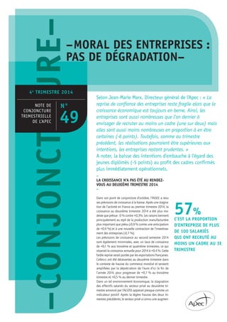 Selon Jean-Marie Marx, Directeur général de l’Apec : « La
reprise de confiance des entreprises reste fragile alors que la
croissance économique est toujours en berne. Ainsi, les
entreprises sont aussi nombreuses que l’an dernier à
envisager de recruter au moins un cadre (une sur deux) mais
elles sont aussi moins nombreuses en proportion à en être
certaines (-6 points). Toutefois, comme au trimestre
précédent, les réalisations pourraient être supérieures aux
intentions, les entreprises restant prudentes. »
A noter, la baisse des intentions d’embauche à l’égard des
jeunes diplômés (-5 points) au profit des cadres confirmés
plus immédiatement opérationnels.
–CRE–CONJONCTUR–MORAL DES ENTREPRISES :
PAS DE DÉGRADATION–
4e
TRIMESTRE 2014
NOTE DE
CONJONCTURE
TRIMESTRIELLE
DE L’APEC
–
LA CROISSANCE N’A PAS ÉTÉ AU RENDEZ-
VOUS AU DEUXIÈME TRIMESTRE 2014
–
Dans son point de conjoncture d’octobre, l’INSEE a revu
ses prévisions de croissance à la baisse. Après une stagna-
tion de l’activité en France au premier trimestre 2014, la
croissance au deuxième trimestre 2014 a été plus mo-
deste que prévue : 0 % contre +0,3%. Les raisons tiennent
principalement au repli de la production manufacturière
plus important que prévu (-0,9 % contre une anticipation
de +0,4 %) et à une nouvelle contraction de l’investisse-
ment des entreprises (-0,7 %).
Les prévisions de croissance au second semestre 2014
sont également minimisées, avec un taux de croissance
de +0,1 % aux troisième et quatrième trimestres, ce qui
situerait la croissance annuelle pour 2014 à +0,4 %. Cette
faible reprise serait portée par les exportations françaises.
Celles-ci ont été décevantes au deuxième trimestre dans
le contexte de hausse du commerce mondial et seraient
ampliﬁées par la dépréciation de l’euro d’ici la ﬁn de
l’année 2014, pour progresser de +0,7 % au troisième
trimestre et +0,5 % au dernier trimestre.
Dans un tel environnement économique, la stagnation
des effectifs salariés du secteur privé au deuxième tri-
mestre annoncé par l’ACOSS apparait presque comme un
indicateur positif. Après la légère hausse des deux tri-
mestres précédents, le secteur privé a connu une augmen-
57%
C’EST LA PROPORTION
D’ENTREPRISE DE PLUS
DE 100 SALARIÉS
QUI ONT RECRUTÉ AU
MOINS UN CADRE AU 3E
TRIMESTRE
N°
49
 