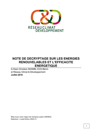 1
NOTE DE DECRYPTAGE SUR LES ENERGIES
RENOUVELABLES ET L’EFFICACITE
ENERGETIQUE
Is Deen Omolere AKAMBI, ECO-Bénin
et Réseau Climat & Développement
Juillet 2016
Mise à jour avec l’appui de Vanessa Laubin (GERES)
Relecture : Lucile Dufour (RAC-F)
 