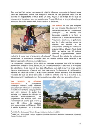 10	
  
Bien que les Etats parties commencent à réfléchir à la prise en compte de l’aspect genre
dans les négociations climat, une intégration effective de ces questions dans tous les
aspects des négociations continue d’être un enjeu majeur. Il est temps de voir que les
changements climatiques sont une question pour l’humanité et que la femme fait partie des
solutions. Ses droits doivent donc être considérés et respectés.
Les enfants ne sont pas épargnés
par ces impacts. Représentant 80%
des décès attribués aux changements
climatiques 4
, les enfants sont
davantage exposés à	
   la faim, la
malnutrition, la malaria et la diarrhée.
Pneumonie, diarrhées, et paludisme
sont les 3 plus grandes causes de
mortalité	
   des enfants, et les
changements climatiques contribuent
largement à	
  leur diffusion. Ainsi, d’ici à	
  
2050, on estime que 25 millions
d’enfants supplémentaires seront
malnutris à	
   cause des changements climatiques5
. Causant des retards de croissance
irréversibles, la malnutrition chronique chez les enfants diminue leurs capacités à	
   se
défendre contre les infections, même bénignes.
Le changement climatique s’ajoute ainsi aux menaces auxquelles font face des millions
d’enfants en termes de santé, de sécurité, de sécurité alimentaire, d’éducation et de moyens
de subsistance. Ils se trouvent dans des difficultés où leur droit de survivre et de grandir
dans un environnement physique sain n’est pas assuré. Conformément à La Convention
Relative aux Droits de l’Enfant (CRDE) (1989), les Etats doivent assurer à tous les enfants
l’exercice de tous les droits consacrés, le droit des enfants à la vie, à la survie et au
développement. Il s’agit également d’une question de préservation des générations futures.
Les réfugiés et déplacés
climatiques : le changement
climatique menace aussi certaines
populations en détruisant ou en rendant
invivable leur territoire. Ces populations
sont alors obligées de quitter leur
territoire pour devenir des réfugiés ou
déplacés environnementaux. Le
programme des Nations unies pour
l’environnement estime qu’il pourrait y
avoir 50 millions de déplacés
environnementaux en Afrique en 2060.
Il existe également un phénomène
4
UNICEF, The Challenges of Climate Change: Children on the front line, 2014.  
5
Nelson G.C., et al, Climate Change: Impact on agriculture and costs of adaptation, International Food Policy
Research Institute, 2009.	
  
 