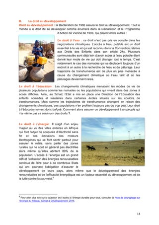 14	
  
B. Le droit au développement
Droit au développement : la Déclaration de 1986 assure le droit au développement. Tout le
monde a le droit de se développer comme énuméré dans la Déclaration et le Programme
d’Action de Vienne de 1993, qui prévoit entre autres :
Le droit à l’eau : ce droit n’est pas pris en compte dans les
négociations climatiques. L’accès à l’eau potable est un droit
essentiel à la vie et qui est reconnu dans la Convention relative
aux Droits des Enfants dans son article 24c. Plusieurs
communautés sont déjà loin d’avoir accès à l’eau potable étant
donné leur mode de vie qui doit changer tout le temps. C’est
notamment le cas des nomades qui se déplacent toujours d’un
endroit à un autre à la recherche de l’eau et du pâturage. Leur
trajectoire de transhumance est de plus en plus menacée à
cause du changement climatique où l’eau tarit et où les
pâturages deviennent rares.
Le droit à l’éducation : Les changements climatiques menacent les modes de vie de
plusieurs populations comme les nomades ou les populations qui vivent dans des zones à
accès difficiles. Ainsi, au Tchad, l’Etat a mis en place une Direction de l’Education des
enfants nomades et insulaires dans certaines écoles situées sur les couloirs de
transhumances. Mais comme les trajectoires de transhumance changent en raison des
changements climatiques, ces populations n’en profitent toujours pas ou trop peu. Leur droit
à l’éducation en est donc bafoué. Comment alors assurer un développement à un peuple qui
n’a même pas ce minimum des droits ?
Le droit à l’énergie : Il s’agit d’un enjeu
majeur au vu des villes entières en Afrique
qui font l’objet de coupures d’électricité sans
fin et des émissions des moteurs
électrogènes qui se font sentir partout pour
assurer le relais, sans parler des zones
rurales qui ne sont en général pas électrifiée
alors même qu’elles abritent 80% de la
population. L’accès à l’énergie est un grand
défi et l’utilisation des énergies renouvelables
continue de faire peur à de nombreux Etats
qui ont pourtant l’obligation d’assurer le
développement de leurs pays, alors même que le développement des énergies
renouvelables et de l’efficacité énergétique est un facteur essentiel du développement et de
la lutte contre la pauvreté.9
9
Pour aller plus loin sur la question de l’accès à	
  l’énergie durable pour tous, consulter la Note de décryptage sur
l’énergie du Réseau Climat & Développement, 2015. 	
  
 