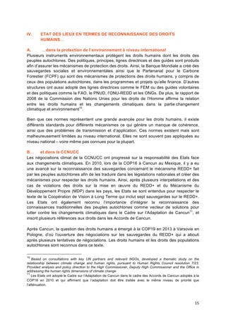15	
  
IV. ETAT DES LIEUX EN TERMES DE RECONNAISSANCE DES DROITS
HUMAINS…
A. …dans la protection de l’environnement à niveau international
Plusieurs instruments environnementaux protègent les droits humains dont les droits des
peuples autochtones. Des politiques, principes, lignes directrices et des guides sont produits
afin d’assurer les mécanismes de protection des droits. Ainsi, la Banque Mondiale a créé des
sauvegardes sociales et environnementales ainsi que le Partenariat pour le Carbone
Forestier (FCPF) qui sont des mécanismes de protections des droits humains, y compris de
ceux des populations autochtones, dans les programmes et projets qu’elle finance. D’autres
structures ont aussi adopté des lignes directrices comme le FEM ou des guides volontaires
et des politiques comme la FAO, le PNUD, l’ONU-REDD et les ONGs. De plus, le rapport de
2008 de la Commission des Nations Unies pour les droits de l’Homme affirme la relation
entre les droits humains et les changements climatiques dans la partie changement
climatique et environnement10
.
Bien que ces normes représentent une grande avancée pour les droits humains, il existe
différents standards pour différents mécanismes ce qui génère un manque de cohérence,
ainsi que des problèmes de transmission et d’application. Ces normes existent mais sont
malheureusement limitées au niveau international. Elles ne sont souvent pas appliquées au
niveau national – voire même pas connues pour la plupart.
B… et dans la CCNUCC
Les négociations climat de la CCNUCC ont progressé sur la responsabilité des Etats face
aux changements climatiques. En 2010, lors de la COP16 à Cancun au Mexique, il y a eu
une avancé sur la reconnaissance des sauvegardes concernant le mécanisme REDD+ fait
par les peuples autochtones afin de les traduire dans les législations nationales et créer des
mécanismes pour respecter les droits humains. Ainsi, après plusieurs interpellations et des
cas de violations des droits sur la mise en œuvre du REDD+ et du Mécanisme du
Développement Propre (MDP) dans les pays, les Etats se sont entendus pour respecter le
texte de la Coopération de Vision à Long Terme qui inclut sept sauvegardes sur le REDD+.
Les Etats ont également reconnu l’importance d’intégrer la reconnaissance des
connaissances traditionnelles des peuples autochtones comme vecteur de solutions pour
lutter contre les changements climatiques dans le Cadre sur l’Adaptation de Cancun11
, et
inscrit plusieurs références aux droits dans les Accords de Cancun.
Après Cancun, la question des droits humains a émergé à la COP19 en 2013 à Varsovie en
Pologne, d’où l’ouverture des négociations sur les sauvegardes du REDD+ qui a abouti
après plusieurs tentatives de négociations. Les droits humains et les droits des populations
autochtones sont reconnus dans ce texte.
10
Based on consultations with key UN partners and relevant NGOs, developed a thematic study on the
relationship between climate change and human rights, pursuant to Human Rights Council resolution 7/23.
Provided analysis and policy direction to the High Commissioner, Deputy High Commissioner and the Office in
addressing the human rights dimensions of climate change	
  
11
Les Etats ont adopté	
  le Cadre sur l’Adaptation de Cancun dans le cadre des Accords de Cancun adoptés à	
  la
COP16 en 2010 et qui affirment que l’adaptation doit être traitée avec le même niveau de priorité	
   que
l’atténuation. 	
  
 