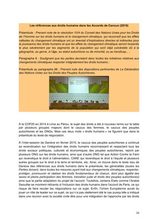 16	
  
À la COP20 en 2014 à Lima au Pérou, le sujet des droits a été à nouveau remis sur la table
par plusieurs groupes majeurs dont le caucus des femmes, le caucus des peuples
autochtones et les ONGs. Mais ces deux mots « droits humains » ne figurent que dans le
préambule du texte de négociation.
À l’inter-session de Genève en février 2015, le caucus des peuples autochtones a continué
sa revendication sur l’intégration des droits humains reconnaissant et respectant tous les
droits sociaux politiques, culturels et économiques des peuples autochtones, rejoint par
plusieurs ONG sur les droits humains, ainsi que d’autre ONG tel que Action Contre la Faim
qui revendique le droit à l’alimentation, CARE qui revendique le droit à l’équité et plusieurs
autres groupes sur le droit à la terre et territoire, etc. Ainsi, on trouve dans le texte issu de
Genève des références aux droits humains dans le préambule, les généralités (toutes les
Parties doivent, dans toutes les mesures ayant trait aux changements climatiques, respecter,
protéger, promouvoir et réaliser les droits fondamentaux de chacun, dont plus égalité des
sexes et pleine participation des femmes, transition juste et droits des peuples autochtones)
ainsi que la partie adaptation du projet de l’accord. Toutefois, certains Etats comme l’Arabie
Saoudite se montrent réticents à l’inclusion des droits humains dans l’accord de Paris, ce qui
risque de faire reculer les négociations sur ce sujet. Enfin, l’Union Européenne aurait du
jouer un rôle de leader sur ce sujet, ce qui n’a pas réellement été le cas puisqu’elle a indiqué
dans une réunion avec la société civile être pour une intégration de l’approche par les droits
Les références aux droits humains dans les Accords de Cancun (2010)
Préambule : Prenant note de la résolution 10/4 du Conseil des Nations Unies pour les Droits
de l’Homme sur les droits humains et le changement climatique, qui reconnaît que les effets
néfastes du changement climatique ont un éventail d’implications directes et indirectes pour
la jouissance des droits humains et que les effets du changement climatique seront ressentis
le plus sévèrement par les segments de la population qui sont déjà vulnérable dû à la
géographie, au genre, à l’âge, au statut autochtone ou de minorité, ou au handicap... ;
Paragraphe 8 : Soulignant que les parties devraient dans toutes les initiatives relatives aux
changements climatiques respecter intégralement les droits humains ;
Préambule au paragraphe 88 : Prenant note des dispositions pertinentes de La Déclaration
des Nations Unies sur les Droits des Peuples Autochtones.
 