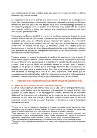 17	
  
sans toutefois vouloir en faire une ligne rouge face à des pays résolument contre, ce afin de
laisser les négociations avancer.
Les négociations de Genève ont fait une autre avancée à l’initiative de la délégation du
Costa Rica. Des négociateurs climat et des délégations nationales au Conseil des Droits de
l’Homme de plusieurs pays12
ont ainsi déclaré: Nous allons faciliter l'échange d'expertise et
de meilleures pratiques entre nos experts droits humains et du climat, afin de construire
notre capacité collective à fournir des réponses aux changements climatiques qui soient
bons pour les gens et la planète.
L'intersession de Bonn en juin 2015 a vu une forte montée en puissance du sujet des droits
humains à la fois dans les discours des Etats et dans les communications et évènements de
la société civile. Ainsi, les différents groupes majeurs13
ont organisé des événements
parallèles, des réunions des différents caucus14
, des négociations bilatérales ainsi que des
conférences de presses sur ce sujet. Le rapporteur spécial des Nations Unies sur
l'environnement et celui sur les droits des peuples autochtones se sont également mobilisés
pour démontrer les impacts des changements climatiques sur les droits humains y compris
les droits des peuples autochtones.
Plusieurs groupes ont marqué la nécessite de renforcer le paragraphe 15 de la partie C-
Généralité du projet du texte de l'accord de Paris, dont le caucus des peuples autochtones,
le caucus d'Accra15
ainsi que le groupe de la société civile travaillant sur les droits humains.
Certains Etats et groupe d’États ont également travaillé en ce sens. Ainsi, la Bolivie a
proposé via le groupe de contact sur la technologie l'insertion des connaissances des
peuples autochtones dans le respect de leur droit. Cela a été soutenue par d'autres Etats
dont l'Australie, la Norvège et le G77 + la Chine. Cependant, étant donné que les
négociations sur le contenu final du texte n'ont pas encore commencé, il reste important de
continuer à montrer l'importance d’intégrer les droits humains dans l'accord de Paris.
V. PROPOSITIONS POUR INSCRIRE CES DROITS DANS L’ACCORD DE PARIS
A. Mettre les droits humains au cœur de l’accord de Paris
Les droits humains sont un élément transversal pour la lutte contre le changement climatique
qu’il sera crucial d’inclure dans les dispositions opérationnelles de l’accord de Paris. Cela
garantira les droits sociaux et le développement durable, responsable et respectant
réellement l’environnement, qui se traduisent sur les modes de vie, ce conformément à la
déclaration de Rio dans son principe 7 Les Etats doivent coopérer dans un esprit de
partenariat mondial en vue de conserver, de protéger et de rétablir la santé et l'intégrité de
l'écosystème terrestre.
12
C’est le cas du Chili, de l’Allemage, du Guatemala, de la France, de l’Irelande, des Îles Marshall, de Kiribati,
des Maldives, de la Micronésie, du Mexique, de Palau, du Panama, du Pérou, des Philippines, des Samoa, de la
Suède, de l’Uganda, de l’Uruguay et du Costa Rica, rejoints depuis par la Suisse et l’Allemagne. 	
  
13
Les observateurs à la CCNUCC sont regroupés en 9 groupes majeurs : entreprises (BINGOs), ONG
d’environnement (ENGOs), collectivités locales (LGMA), peuples autochtones (IPO), instituts de recherche et
organisations indépendantes (RINGO), syndicats (TUNGO), femmes, jeunes (YOUNGOs) et agriculteurs.
14
Les caucus sont des regroupements de deux ou plusieurs groupes majeurs sur une thématique partagée	
  
15
Le caucus d’Accra regroupe des représentants de la société	
  civile et des peuples autochtones qui travaillent
sur REDD	
  
 