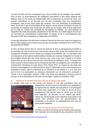 18	
  
L’accord de Paris doit être contraignant pour tous les Etats afin de protéger notre planète.
Pour ce faire, la reconnaissance des catégories particulières et des textes existants des
Nations unies sur les droits est indispensable dès le préambule de l’accord de Paris. Les
peuples autochtones et les femmes sont les plus vulnérables face aux changements
climatiques, mais ils font aussi partie des solutions. Pour leur implication et considération
dans cet accord, il est incontournable de les ajouter comme acteurs principaux et aussi de
reconnaître et respecter leurs droits dans les textes de cet accord. Cela se fera notamment
par la prise en compte des principes de sauvegarde du REDD+, qui reconnaissent et
respectent les droits des peuples autochtones et des femmes, du Cadre logique de Cancun
qui reconnaît les connaissances traditionnelles et locales, et de la reconnaissance des
principes CLIPS dans l’adaptation et l’atténuation et le REDD+.
La sécurité alimentaire doit être dans le texte de l’accord de Paris pour assurer le respect du
droit à l’alimentation et à la nutrition ainsi que par les principes volontaires de la FAO16
et les
sauvegardes de REDD+.
A Paris, les Etats doivent être en mesure de renforcer le droit au développement durable et
de permettre sa mise en œuvre pour que les plus pauvres aient accès aux solutions face au
changement climatique comme l’accès aux énergies renouvelables, etc. La valorisation des
connaissances et innovations traditionnelles et locales, les mesures d’adaptation et l’accès à
l’eau potable doivent être des droits reconnus pour tous et par tous. L’équité et la justice
doivent être au cœur de tout cela par des mécanismes de vérification clairs. Le respect des
droits sociaux et économiques par les entreprises doit être une obligation pour combattre les
changements climatiques et aussi réussir Paris Climat 2015. Le respect de ces droits doit
toujours s’accompagner d’un renforcement du droit à l’information et à la communication aux
populations contenu dans le préambule de la CCNUCC et ses articles 4.1.i et 6. ainsi que
par le droit à la participation au processus décisionnel qui est notamment consacrée à
l’Article 1 de la Convention d’Aarhus (1998). Ces droits sont également reconnus dans le
principe 10 de la Déclaration de Rio que tous les Etats – parties ont adopté en 1992.
B. Renforcer la société civile pour assurer le respect des droits
La société civile joue un rôle crucial pour assurer la voix des populations dans les
négociations climat à travers sa diversité et son engagement
de représenter les intérêts des populations et accompagner
les Etats dans l’application et la mise en œuvre de leurs
engagements. Elle permet aussi de vérifier que les droits
sont respectés, de dénoncer le non respect des droits,
d'aider les communautés à faire respecter leurs droits et de
trouver des solutions avec les gouvernements, les
entreprises et les acteurs du développement pour que les
droits soient respectés.
Dans la mise en œuvre de l'accord de Paris
En raison du rôle de lien direct que la société civile joue pour
faire respecter les revendications des populations, elle doit
16
Voir http://www.fao.org/nr/tenure/voluntary-guidelines/fr/	
  
 