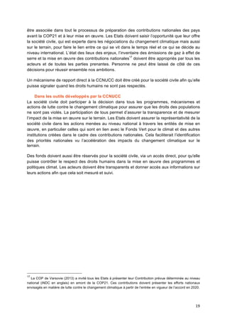 19	
  
être associée dans tout le processus de préparation des contributions nationales des pays
avant la COP21 et à leur mise en œuvre. Les Etats doivent saisir l’opportunité que leur offre
la société civile, qui est experte dans les négociations du changement climatique mais aussi
sur le terrain, pour faire le lien entre ce qui se vit dans le temps réel et ce qui se décide au
niveau international. L’état des lieux des enjeux, l’inventaire des émissions de gaz à effet de
serre et la mise en œuvre des contributions nationales17
doivent être appropriés par tous les
acteurs et de toutes les parties prenantes. Personne ne peut être laissé de côté de ces
décisions pour réussir ensemble nos ambitions.
Un mécanisme de rapport direct à la CCNUCC doit être créé pour la société civile afin qu’elle
puisse signaler quand les droits humains ne sont pas respectés.
Dans les outils développés par la CCNUCC
La société civile doit participer à la décision dans tous les programmes, mécanismes et
actions de lutte contre le changement climatique pour assurer que les droits des populations
ne sont pas violés. La participation de tous permet d’assurer la transparence et de mesurer
l’impact de la mise en œuvre sur le terrain. Les Etats doivent assurer la représentativité de la
société civile dans les actions menées au niveau national à travers les entités de mise en
œuvre, en particulier celles qui sont en lien avec le Fonds Vert pour le climat et des autres
institutions créées dans le cadre des contributions nationales. Cela faciliterait l’identification
des priorités nationales vu l’accélération des impacts du changement climatique sur le
terrain.
Des fonds doivent aussi être réservés pour la société civile, via un accès direct, pour qu'elle
puisse contrôler le respect des droits humains dans la mise en œuvre des programmes et
politiques climat. Les acteurs doivent être transparents et donner accès aux informations sur
leurs actions afin que cela soit mesuré et suivi.
17
La COP de Varsovie (2013) a invité	
  tous les Etats à	
  présenter leur Contribution prévue déterminée au niveau
national (iNDC en anglais) en amont de la COP21. Ces contributions doivent présenter les efforts nationaux
envisagés en matière de lutte contre le changement climatique à	
  partir de l’entrée en vigueur de l’accord en 2020.	
  
 