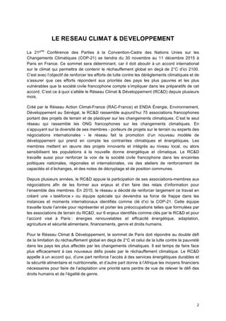 2	
  
LE RESEAU CLIMAT & DEVELOPPEMENT
La 21ème
Conférence des Parties à	
   la Convention-Cadre des Nations Unies sur les
Changements Climatiques (COP-21) se tiendra du 30 novembre au 11 décembre 2015 à	
  
Paris en France. Ce sommet sera déterminant, car il doit aboutir à	
  un accord international
sur le climat qui permettra de contenir le réchauffement global en deçà	
  de 2°C d’ici 2100.
C’est avec l’objectif de renforcer les efforts de lutte contre les dérèglements climatiques et de
s’assurer que ces efforts répondent aux priorités des pays les plus pauvres et les plus
vulnérables que la société	
  civile francophone compte s’impliquer dans les préparatifs de cet
accord. C’est ce à	
  quoi s’attèle le Réseau Climat & Développement (RC&D) depuis plusieurs
mois.
Créé	
  par le Réseau Action Climat-France (RAC-France) et ENDA Énergie, Environnement,
Développement au Sénégal, le RC&D rassemble aujourd’hui 75 associations francophones
portant des projets de terrain et de plaidoyer sur les changements climatiques. C’est le seul
réseau qui rassemble les ONG francophones sur les changements climatiques. En
s’appuyant sur la diversité	
  de ses membres - porteurs de projets sur le terrain ou experts des
négociations internationales - le réseau fait la promotion d’un nouveau modèle de
développement qui prend en compte les contraintes climatiques et énergétiques. Les
membres mettent en œuvre des projets innovants et intégrés au niveau local, ou alors
sensibilisent les populations à	
   la nouvelle donne énergétique et climatique. Le RC&D
travaille aussi pour renforcer la voix de la société	
   civile francophone dans les enceintes
politiques nationales, régionales et internationales, via des ateliers de renforcement de
capacités et d’échanges, et des notes de décryptage et de position communes.
Depuis plusieurs années, le RC&D appuie la participation de ses associations-membres aux
négociations afin de les former aux enjeux et d’en faire des relais d’information pour
l’ensemble des membres. En 2015, le réseau a décidé	
  de renforcer largement ce travail en
créant une « taskforce »	
   ou équipe spéciale qui deviendra sa force de frappe dans les
instances et moments internationaux identifiés comme clé	
   d’ici la COP-21. Cette équipe
travaille toute l’année pour représenter et porter les préoccupations telles que formulées par
les associations de terrain du RC&D, sur 6 enjeux identifiés comme clés par le RC&D et pour
l’accord visé	
   à	
   Paris : énergies renouvelables et efficacité	
   énergétique, adaptation,
agriculture et sécurité	
  alimentaire, financements, genre et droits humains.
Pour le Réseau Climat & Développement, le sommet de Paris doit répondre au double défi
de la limitation du réchauffement global en deçà	
  de 2°C et celui de la lutte contre la pauvreté	
  
dans les pays les plus affectés par les changements climatiques. Il est temps de faire face
plus efficacement à	
  ces nouveaux défis posés par le réchauffement climatique. Le RC&D
appelle à	
  un accord qui, d’une part renforce l’accès à	
  des services énergétiques durables et
la sécurité	
  alimentaire et nutritionnelle, et d’autre part donne à	
  l’Afrique les moyens financiers
nécessaires pour faire de l’adaptation une priorité	
  sans perdre de vue de relever le défi des
droits humains et de l’égalité	
  de genre.
	
  
 