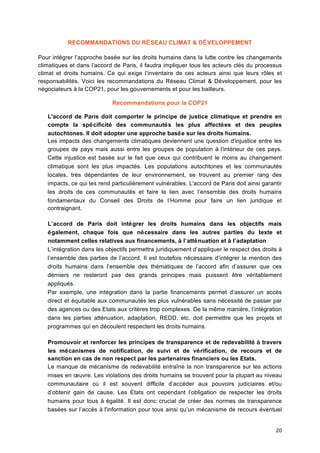 20	
  
RECOMMANDATIONS DU RÉSEAU CLIMAT & DÉVELOPPEMENT
Pour intégrer l’approche basée sur les droits humains dans la lutte contre les changements
climatiques et dans l’accord de Paris, il faudra impliquer tous les acteurs clés du processus
climat et droits humains. Ce qui exige l’inventaire de ces acteurs ainsi que leurs rôles et
responsabilités. Voici les recommandations du Réseau Climat & Développement, pour les
négociateurs à la COP21, pour les gouvernements et pour les bailleurs.
Recommandations pour la COP21
L'accord de Paris doit comporter le principe de justice climatique et prendre en
compte la spécificité	
   des communautés les plus affectées et des peuples
autochtones. Il doit adopter une approche basée sur les droits humains.
Les impacts des changements climatiques deviennent une question d'injustice entre les
groupes de pays mais aussi entre les groupes de population à	
  l'intérieur de ces pays.
Cette injustice est basée sur le fait que ceux qui contribuent le moins au changement
climatique sont les plus impactés. Les populations autochtones et les communautés
locales, très dépendantes de leur environnement, se trouvent au premier rang des
impacts, ce qui les rend particulièrement vulnérables. L'accord de Paris doit ainsi garantir
les droits de ces communautés et faire le lien avec l’ensemble des droits humains
fondamentaux du Conseil des Droits de l’Homme pour faire un lien juridique et
contraignant.
L’accord de Paris doit intégrer les droits humains dans les objectifs mais
également, chaque fois que nécessaire dans les autres parties du texte et
notamment celles relatives aux financements, à	
  l’atténuation et à	
  l’adaptation
L’intégration dans les objectifs permettra juridiquement d’appliquer le respect des droits à	
  
l’ensemble des parties de l’accord. Il est toutefois nécessaire d’intégrer la mention des
droits humains dans l’ensemble des thématiques de l’accord afin d’assurer que ces
derniers ne resteront pas des grands principes mais puissent être véritablement
appliqués.
Par exemple, une intégration dans la partie financements permet d’assurer un accès
direct et équitable aux communautés les plus vulnérables sans nécessité	
  de passer par
des agences ou des Etats aux critères trop complexes. De la même manière, l’intégration
dans les parties atténuation, adaptation, REDD, etc. doit permettre que les projets et
programmes qui en découlent respectent les droits humains.
Promouvoir et renforcer les principes de transparence et de redevabilité	
  à	
  travers
les mécanismes de notification, de suivi et de vérification, de recours et de
sanction en cas de non respect par les partenaires financiers ou les Etats.
Le manque de mécanisme de redevabilité entraîne la non transparence sur les actions
mises en œuvre. Les violations des droits humains se trouvent pour la plupart au niveau
communautaire où il est souvent difficile d’accéder aux pouvoirs judiciaires et/ou
d’obtenir gain de cause. Les Etats ont cependant l’obligation de respecter les droits
humains pour tous à	
  égalité. Il est donc crucial de créer des normes de transparence
basées sur l’accès à	
  l'information pour tous ainsi qu’un mécanisme de recours éventuel
 