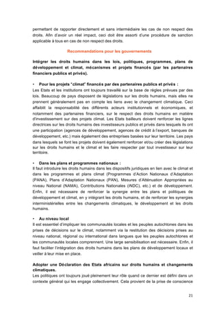21	
  
permettant de rapporter directement et sans intermédiaire les cas de non respect des
droits. Afin d’avoir un réel impact, ceci doit être assorti d’une procédure de sanction
applicable à	
  tous en cas de non respect des droits.
Recommandations pour les gouvernements
Intégrer les droits humains dans les lois, politiques, programmes, plans de
développement et climat, mécanismes et projets financés (par les partenaires
financiers publics et privés).
• Pour les projets “climat”	
  financés par des partenaires publics et privés :
Les Etats et les institutions ont toujours travaillé	
  sur la base de règles prévues par des
lois. Beaucoup de pays disposent de législations sur les droits humains, mais elles ne
prennent généralement pas en compte les liens avec le changement climatique. Ceci
affaiblit la responsabilité	
   des différents acteurs institutionnels et économiques, et
notamment des partenaires financiers, sur le respect des droits humains en matière
d'investissement sur des projets climat. Les Etats bailleurs doivent renforcer les lignes
directrices sur les droits humains des investisseurs publics et privés dans lesquels ils ont
une participation (agences de développement, agences de crédit à	
  l’export, banques de
développement, etc.) mais également des entreprises basées sur leur territoire. Les pays
dans lesquels se font les projets doivent également renforcer et/ou créer des législations
sur les droits humains et le climat et les faire respecter par tout investisseur sur leur
territoire.
• Dans les plans et programmes nationaux :
Il faut introduire les droits humains dans les dispositifs juridiques en lien avec le climat et
dans les programmes et plans climat (Programmes d’Action Nationaux d’Adaptation
(PANA), Plans d’Adaptation Nationaux (PAN), Mesures d’Atténuation Appropriées au
niveau National (NAMA), Contributions Nationales (iNDC), etc.) et de développement.
Enfin, il est nécessaire de renforcer la synergie entre les plans et politiques de
développement et climat, en y intégrant les droits humains, et de renforcer les synergies
interministérielles entre les changements climatiques, le développement et les droits
humains.
• Au niveau local
Il est essentiel d’impliquer les communautés locales et les peuples autochtones dans les
prises de décisions sur le climat, notamment via la restitution des décisions prises au
niveau national, régional ou international dans langues que les peuples autochtones et
les communautés locales comprennent. Une large sensibilisation est nécessaire. Enfin, il
faut faciliter l’intégration des droits humains dans les plans de développement locaux et
veiller à	
  leur mise en place.
Adopter une Déclaration des Etats africains sur droits humains et changements
climatiques.
Les politiques ont toujours joué	
  pleinement leur rôle quand ce dernier est défini dans un
contexte général qui les engage collectivement. Cela provient de la prise de conscience
 