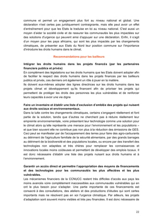 22	
  
commune et permet un engagement plus fort au niveau national et global. Une
déclaration n'est certes pas juridiquement contraignante, mais elle peut avoir un effet
d’entraînement pour que les Etats la traduise en loi au niveau national. C'est aussi un
moyen d’aider la société	
  civile et de rassurer les communautés les plus impactées sur
des solutions d'urgence qui peuvent ainsi d’appuyer sur une déclaration. Enfin, il s’agit
d’un moyen pour les pays africains, qui sont les plus impactés par les changements
climatiques, de présenter aux Etats du Nord leur position commune sur l'importance
d'introduire les droits humains dans le climat.
Recommandations pour les bailleurs
Intégrer les droits humains dans les projets financés (par les partenaires
financiers publics et privés)
En complément des législations sur les droits humains que les Etats doivent adopter afin
de faciliter le respect des droits humains dans les projets finances par les bailleurs
publics et privés, ces derniers ont également un rôle à	
  jouer en la matière.
Ils doivent eux-mêmes adopter des lignes directrices sur les droits humains dans les
projets climat et développement qu’ils financent afin de prioriser les projets qui
permettent de protéger les droits des personnes les plus vulnérables et de renforcer
leurs capacités à	
  avoir une vie digne
Faire un inventaire et établir une liste d’exclusion d’emblée des projets qui nuisent
aux droits sociaux et environnementaux.
Dans la lutte contre les changements climatiques, certains s’engagent réellement et font
partie de la solution, tandis que d’autres ne cherchent pas à	
   réduire réellement leur
empreinte environnementale, voire présentent leur technologie comme une solution pour
le climat alors qu’elle représente une menace pour l’environnement et les populations –	
  
et que bien souvent elle ne contribue pas non plus à	
  la réduction des émissions de GES.
Ceci peut se manifester par de l'accaparement des terres pour faire des agro-carburants
au détriment de l'agriculture familiale de la sécurité	
  alimentaire, par des grands barrages
au détriment de la biodiversité	
  et des populations locales, ou encore par des transfert des
technologies non adaptées et très chères pour remplacer les connaissances et
innovations locales moins coûteuses et permettant de développer des emplois locaux. Il
est donc nécessaire d’établir une liste des projets nuisant aux droits humains et à	
  
l’environnement.
Garantir un accès direct et permettre l’appropriation des moyens de financements
et des technologies pour les communautés les plus affectées et les plus
vulnérables.
Les mécanismes financiers de la CCNUCC restent très difficiles d’accès aux pays les
moins avancés voire complètement inaccessibles aux communautés vulnérables qui en
ont le plus besoin pour s'adapter. Une partie importante de ces financements est
consacré	
  à	
  des consultations, des ateliers et des productions d’études qui sont certes
importants mais ne résolvent pas en soi l'urgence climatique. Par ailleurs, les projets
d’adaptation sont souvent moins visibles et très peu financées. Il est donc nécessaire de
 