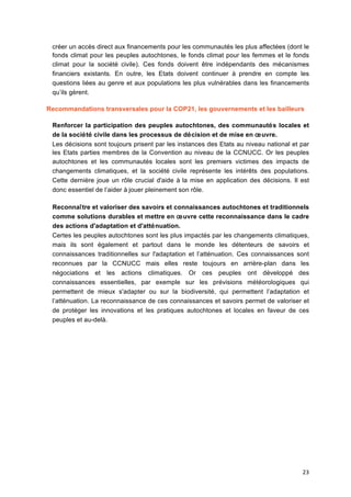 23	
  
créer un accès direct aux financements pour les communautés les plus affectées (dont le
fonds climat pour les peuples autochtones, le fonds climat pour les femmes et le fonds
climat pour la société	
   civile). Ces fonds doivent être indépendants des mécanismes
financiers existants. En outre, les Etats doivent continuer à	
   prendre en compte les
questions liées au genre et aux populations les plus vulnérables dans les financements
qu’ils gèrent.
Recommandations transversales pour la COP21, les gouvernements et les bailleurs
Renforcer la participation des peuples autochtones, des communautés locales et
de la société	
  civile dans les processus de décision et de mise en œuvre.
Les décisions sont toujours prisent par les instances des Etats au niveau national et par
les Etats parties membres de la Convention au niveau de la CCNUCC. Or les peuples
autochtones et les communautés locales sont les premiers victimes des impacts de
changements climatiques, et la société	
   civile représente les intérêts des populations.
Cette dernière joue un rôle crucial d'aide à	
  la mise en application des décisions. Il est
donc essentiel de l’aider à	
  jouer pleinement son rôle.
Reconnaître et valoriser des savoirs et connaissances autochtones et traditionnels
comme solutions durables et mettre en œuvre cette reconnaissance dans le cadre
des actions d'adaptation et d'atténuation.
Certes les peuples autochtones sont les plus impactés par les changements climatiques,
mais ils sont également et partout dans le monde les détenteurs de savoirs et
connaissances traditionnelles sur l'adaptation et l’atténuation. Ces connaissances sont
reconnues par la CCNUCC mais elles reste toujours en arrière-plan dans les
négociations et les actions climatiques. Or ces peuples ont développé	
   des
connaissances essentielles, par exemple sur les prévisions météorologiques qui
permettent de mieux s'adapter ou sur la biodiversité, qui permettent l’adaptation et
l’atténuation. La reconnaissance de ces connaissances et savoirs permet de valoriser et
de protéger les innovations et les pratiques autochtones et locales en faveur de ces
peuples et au-delà.
 