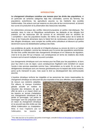 3	
  
INTRODUCTION
Le changement climatique constitue une menace pour les droits des populations, et
en particulier de certaines catégories déjà très vulnérables, comme les femmes, les
populations autochtones, les agriculteurs pauvres ou les habitants des sociétés
traditionnelles. Ces acteurs sont par essence au plus près de leur environnement, et doivent
leur survie à la production et la préservation des ressources naturelles.
Ce phénomène provoque des conflits intercommunautaires et parfois inter-étatiques. Par
exemple, dans la crise en République centrafricaine, les déplacés et les réfugiés font
pression sur les ressources afin de survivre et se retrouvent ainsi en situation de
« compétition » avec les populations locales. De même, les conflits autour de la rareté de
l’eau et de l’insécurité alimentaire dans le Sahel font de nombreuses victimes et génèrent
des réfugiés climatiques, sans compter les conflits entre cultivateurs et éleveurs qui parfois
deviennent source de déstabilisation politique des Etats.
Les problèmes de santé, de sécurité et d’intégrité physique ou encore de droit à un habitat
convenable se multiplient, comme les menaces pour la survie des populations autochtones.
De très forts conflits découlent des changements climatiques et en l’absence de régulation,
c’est la loi du plus fort qui s’impose. Les conséquences en terme de violations des droits
humains sont et seront multiples et souvent cumulées.
Les changements climatiques sont une menace pour les États pour les populations, et donc
pour leur droit à une vie digne. Leurs conséquences fragilisent voire remettent en cause
l’accès à des services essentiels comme l’eau, l’alimentation ou la santé. En ce sens, les
dérèglements climatiques sont une menace grandissante pour le respect des droits humains,
parce qu’ils menacent la paix, mais aussi le droit au développement des communautés
pauvres.
L’injustice climatique renforce les inégalités et les personnes les moins responsables du
changement climatique se retrouvent les plus exposées et les plus affectées, sans possibilité
de recours aux solutions adaptées.
Par ailleurs, le manque d’ambition
globale actuelle en matière de
réduction des émissions de gaz à
effet de serre a un impact direct sur
les besoins en termes d’adaptation
aux changements climatiques et de
pertes et dommages. Les pertes et
dommages1
sont les préjudices subis
en raison du changement climatique
et ne pouvant pas être évités par des
efforts d’atténuation ou d’adaptation.
Ainsi, si nous n’agissons pas sur
l’atténuation, les besoins en
1
Pour aller plus loin sur la question des pertes et dommages, consulter la Note de décryptage sur l’adaptation du
Réseau Climat & Développement, 2015. 	
  
 