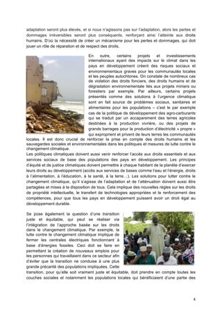 4	
  
adaptation seront plus élevés, et si nous n’agissons pas sur l’adaptation, alors les pertes et
dommages irréversibles seront plus conséquents, renforçant ainsi l’atteinte aux droits
humains. D’où la nécessité de créer un mécanisme pour les pertes et dommages, qui doit
jouer un rôle de réparation et de respect des droits.
En outre, certains projets et investissements
internationaux ayant des impacts sur le climat dans les
pays en développement créent des risques sociaux et
environnementaux graves pour les communautés locales
et les peuples autochtones. On constate de nombreux cas
de violation des droits fonciers, des droits humains et de
dégradation environnementale liés aux projets miniers ou
forestiers par exemple. Par ailleurs, certains projets
présentés comme des solutions à l’urgence climatique
sont en fait source de problèmes sociaux, sanitaires et
alimentaires pour les populations – c’est le par exemple
cas de la politique de développement des agro-carburants
qui se traduit par un accaparement des terres agricoles
destinées à la production vivrière, ou des projets de
grands barrages pour la production d’électricité « propre »
qui exproprient et privent de leurs terres les communautés
locales. Il est donc crucial de renforcer la prise en compte des droits humains et les
sauvegardes sociales et environnementales dans les politiques et mesures de lutte contre le
changement climatique.
Les politiques climatiques doivent aussi venir renforcer l’accès aux droits essentiels et aux
services sociaux de base des populations des pays en développement. Les principes
d’équité et de justice climatiques doivent permettre à chaque habitant de la planète d’exercer
leurs droits au développement (accès aux services de bases comme l’eau et l’énergie, droits
à l’alimentation, à l’éducation, à la santé, à la terre…). Les solutions pour lutter contre le
changement climatique, qu’il s’agisse de l’adaptation et de l’atténuation doivent aussi être
partagées et mises à la disposition de tous. Cela implique des nouvelles règles sur les droits
de propriété intellectuelle, le transfert de technologies appropriées et le renforcement des
compétences, pour que tous les pays en développement puissent avoir un droit égal au
développement durable.
Se pose également la question d’une transition
juste et équitable, qui peut se réaliser via
l’intégration de l’approche basée sur les droits
dans le changement climatique. Par exemple, la
lutte contre le changement climatique implique de
fermer les centrales électriques fonctionnant à
base d’énergies fossiles. Ceci doit se faire en
permettant la création de nouveaux emplois pour
les personnes qui travaillaient dans ce secteur afin
d’éviter que la transition ne conduise à une plus
grande précarité des populations impliquées. Cette
transition, pour qu’elle soit vraiment juste et équitable, doit prendre en compte toutes les
couches sociales et notamment les populations locales qui bénéficiaient d’une partie des
 