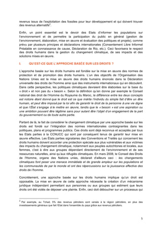 5	
  
revenus issus de l’exploitation des fossiles pour leur développement et qui doivent trouver
des revenus alternatifs2
.
Enfin, un point essentiel est le devoir des Etats d’informer les populations sur
l’environnement et de permettre la participation du public en général (gestion de
l’environnement, élaboration, mise en œuvre et évaluation des politiques et projets), comme
prévu par plusieurs principes et déclarations internationales (Consentement Libre Informel
Préalable en connaissance de cause, Déclaration de Rio, etc.). Ceci favorisera le respect
des droits humains dans la gestion du changement climatique, de ses impacts et des
solutions mises en œuvre.
I. QU’EST-CE QUE L’APPROCHE BASÉE SUR LES DROITS ?
L’approche basée sur les droits humains est fondée sur la mise en œuvre des normes de
protection et de promotion des droits humains. L’un des objectifs de l’Organisation des
Nations Unies est la mise en œuvre des droits humains énoncés dans la Déclaration
universelle des droits de l’homme ainsi que des instruments internationaux qui en découlent.
Dans cette perspective, les politiques climatiques devraient être élaborées sur la base du
« droit » et non pas du « besoin ». Selon la définition qu’en donne par exemple le Conseil
national des droit de l’Homme du Royaume du Maroc, la différence entre les deux concepts
est notoire étant donné que le droit est ce que mérite l’individu du simple fait d’être un être
humain, et peut être imposé par la loi afin de garantir le droit de la personne à une vie digne
et que l’État s’engage à le mettre en œuvre, tandis que le « besoin » est une aspiration ou
une ambition pouvant être légitime sans pour autant être l’objet d’un engagement de la part
du gouvernement ou de toute autre partie.
Partant de là, le fait de considérer le changement climatique par une approche basée sur les
droits est fondé sur l’intégration des normes internationales contraignantes dans les
politiques, plans et programmes publics. Ces droits sont déjà reconnus et acceptés par tous
les Etats parties à la CCNUCC qui sont par conséquent tenus de garantir leur mise en
œuvre effective. Les États parties signataires des Conventions et Traités qui concernent les
droits humains doivent accorder une protection spéciale aux plus vulnérables et aux victimes
des impacts du changement climatique, notamment aux peuples autochtones et locales, aux
femmes, c'est à dire aux groupes dépendant directement de l’environnement et de ses
ressources naturelles, ainsi qu’aux réfugiés climatiques. En mars 2008, le Conseil des Droits
de l'Homme, organe des Nations unies, déclarait d'ailleurs ceci : les changements
climatiques font peser une menace immédiate et de grande ampleur sur les populations et
les communautés de par le monde et ont des répercussions sur la jouissance effective des
droits de l’homme.
Concrètement, une approche basée sur les droits humains implique qu’un droit est
opposable. La mise en œuvre de cette approche nécessite la création d’un mécanisme
juridique indépendant permettant aux personnes ou aux groupes qui estiment que leurs
droits ont été violés de déposer une plainte. Enfin, ceci doit déboucher sur un processus qui
2
Par exemple, au Tchad, 5% des revenus pétroliers sont versés à	
   la région pétrolière, en plus des
investissements généraux que fait l’Etat dans l’ensemble du pays grâce aux revenus pétroliers. 	
  
 