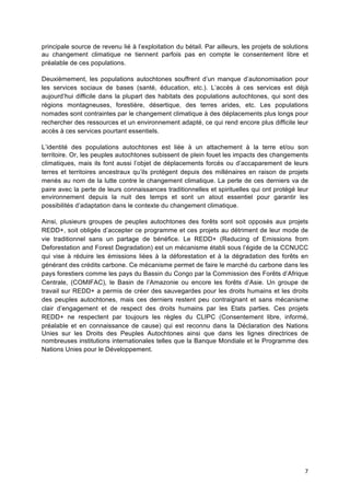 7	
  
principale source de revenu lié à l’exploitation du bétail. Par ailleurs, les projets de solutions
au changement climatique ne tiennent parfois pas en compte le consentement libre et
préalable de ces populations.
Deuxièmement, les populations autochtones souffrent d’un manque d’autonomisation pour
les services sociaux de bases (santé, éducation, etc.). L’accès à ces services est déjà
aujourd’hui difficile dans la plupart des habitats des populations autochtones, qui sont des
régions montagneuses, forestière, désertique, des terres arides, etc. Les populations
nomades sont contraintes par le changement climatique à des déplacements plus longs pour
rechercher des ressources et un environnement adapté, ce qui rend encore plus difficile leur
accès à ces services pourtant essentiels.
L’identité des populations autochtones est liée à un attachement à la terre et/ou son
territoire. Or, les peuples autochtones subissent de plein fouet les impacts des changements
climatiques, mais ils font aussi l’objet de déplacements forcés ou d’accaparement de leurs
terres et territoires ancestraux qu’ils protègent depuis des millénaires en raison de projets
menés au nom de la lutte contre le changement climatique. La perte de ces derniers va de
paire avec la perte de leurs connaissances traditionnelles et spirituelles qui ont protégé leur
environnement depuis la nuit des temps et sont un atout essentiel pour garantir les
possibilités d’adaptation dans le contexte du changement climatique.
Ainsi, plusieurs groupes de peuples autochtones des forêts sont soit opposés aux projets
REDD+, soit obligés d’accepter ce programme et ces projets au détriment de leur mode de
vie traditionnel sans un partage de bénéfice. Le REDD+ (Reducing of Emissions from
Deforestation and Forest Degradation) est un mécanisme établi sous l’égide de la CCNUCC
qui vise à réduire les émissions liées à la déforestation et à la dégradation des forêts en
générant des crédits carbone. Ce mécanisme permet de faire le marché du carbone dans les
pays forestiers comme les pays du Bassin du Congo par la Commission des Forêts d’Afrique
Centrale, (COMIFAC), le Basin de l’Amazonie ou encore les forêts d’Asie. Un groupe de
travail sur REDD+ a permis de créer des sauvegardes pour les droits humains et les droits
des peuples autochtones, mais ces derniers restent peu contraignant et sans mécanisme
clair d’engagement et de respect des droits humains par les Etats parties. Ces projets
REDD+ ne respectent par toujours les règles du CLIPC (Consentement libre, informé,
préalable et en connaissance de cause) qui est reconnu dans la Déclaration des Nations
Unies sur les Droits des Peuples Autochtones ainsi que dans les lignes directrices de
nombreuses institutions internationales telles que la Banque Mondiale et le Programme des
Nations Unies pour le Développement.
 