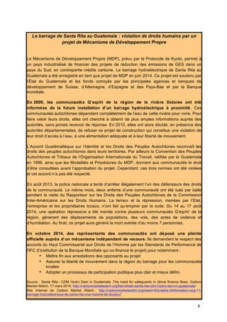 8	
  
Le barrage de Santa Rita au Guatemala : violation de droits humains par un
projet de Mécanisme de Développement Propre
Le Mécanisme de Développement Propre (MDP), prévu par le Protocole de Kyoto, permet à
un pays industrialisé de financer des projets de réduction des émissions de GES dans un
pays du Sud, en contrepartie crédits carbone. Le barrage hydroélectrique de Santa Rita au
Guatemala a été enregistré en tant que projet de MDP en juin 2014. Ce projet est soutenu par
l’État du Guatemala et les fonds octroyés par les principales agences et banques de
développement de Suisse, d’Allemagne, d’Espagne et des Pays-Bas et par la Banque
mondiale.
En 2009, les communautés Q’eqchi de la région de la rivière Dolores ont été
informées de la future installation d’un barrage hydroélectrique à proximité. Ces
communautés autochtones dépendent complètement de l’eau de cette rivière pour vivre. Pour
faire valoir leurs droits, elles ont cherché à obtenir de plus amples informations auprès des
autorités, sans jamais recevoir de réponse. En 2010, elles ont alors décidé, en présence des
autorités départementales, de refuser ce projet de construction qui constitue une violation de
leur droit d’accès à l’eau, à une alimentation adéquate et à leur liberté de mouvement.
L’Accord Guatémaltèque sur l’Identité et les Droits des Peuples Autochtones reconnaît les
droits des peuples autochtones dans leurs territoires. Par ailleurs la Convention des Peuples
Autochtones et Tribaux de l’Organisation Internationale du Travail, ratifiée par le Guatemala
en 1996, ainsi que les Modalités et Procédures du MDP, donnent aux communautés le droit
d’être consultées avant l’approbation du projet. Cependant, ces trois normes ont été violées
et cet accord n’a pas été respecté.
En août 2013, la police nationale a tenté d’arrêter illégalement l’un des défenseurs des droits
de la communauté. Le même mois, deux enfants d’une communauté ont été tués par balle
pendant la visite du Rapporteur sur les Droits des Peuples Autochtones de la Commission
Inter-Américaine sur les Droits Humains. La terreur et la répression, menées par l’Etat,
l’entreprise et les propriétaires locaux, n’ont fait qu’empirer par la suite. Du 14 au 17 août
2014, une opération répressive a été menée contre plusieurs communautés Q’eqchi’ de la
région, générant des déplacements de populations, des vols, des actes de violence et
d’humiliation. Au final, ce projet aura généré la mort avérée d’au moins 7 personnes.
En octobre 2014, des représentants des communautés ont déposé une plainte
officielle auprès d’un mécanisme indépendant de recours. Ils demandent le respect des
accords du Haut Commissariat aux Droits de l’Homme par les Standards de Performance de
l’IFC (l’institution de la Banque Mondiale qui co-finance le projet) pour notamment :
• Mettre fin aux arrestations des opposants au projet
• Assurer la liberté de mouvement dans la région du barrage pour les communautés
locales
• Adopter un processus de participation publique plus clair et mieux défini.
Source : Santa Rita : CDM Hydro Dam in Guatemala. The need for safeguards in climat finance flows. Carbon
Market Watch, 17 mars 2015. http://carbonmarketwatch.org/fact-sheet-santa-rita-cdm-hydro-dam-in-guatemala/
Site Internet de Carbon Market Watch : http://carbonmarketwatch.org/watch-this-lettre-dinformation-ong-11-
barrage-hydroelectrique-de-santa-rita-une-histoire-de-douleur/
 