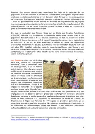 9	
  
Pourtant, des normes internationales garantissent les droits et la protection de ces
populations. Ainsi la Convention n°169 de l'OIT, l'un des textes contraignants majeurs sur les
droits des populations autochtones, prévoit dans son article 4.2 que ces mesures spéciales
ne doivent pas être contraires aux désirs librement exprimés des peuples intéressés et au
7.4 que les gouvernements doivent prendre des mesures, en coopération avec les peuples
intéressés, pour protéger et préserver l'environnement dans les territoires qu'ils habitent. Elle
prévoit également que les parties doivent reconnaître, protéger et aider les populations à
gérer durablement leurs terres et ressources.
De plus, la déclaration des Nations Unies sur les Droits des Peuples Autochtones
(DNUDPA), bien que non juridiquement contraignante, assure aussi certains droits à ces
populations dans son article 21.1 : Les peuples autochtones ont droit à la préservation et à la
protection de leur environnement et de la capacité de production de leurs terres ou territoires
et ressources. À ces fins, les États établissent et mettent en œuvre des programmes
d’assistance à l’intention des peuples autochtones, sans discrimination d’aucune sorte ; et
son article 32.3 : Les États mettent en place des mécanismes efficaces visant à assurer une
réparation juste et équitable pour toute activité de cette nature, et des mesures adéquates
sont prises pour en atténuer les effets néfastes sur les plans environnemental, économique,
social, culturel ou spirituel.
Les femmes sont les plus vulnérables
face aux impacts du changement
climatique3
. Dans la plupart des pays
en développement, la vie de femme
est étroitement liée à l’environnement
qui lui permet de subvenir aux besoins
de sa famille en matière d’alimentation
et aux besoins de santé des enfants et
de la communauté. Les femmes sont
donc particulièrement vulnérables aux
impacts des changements climatiques
sur leur environnement, ce qui a un
impact sur l’ensemble de la société
dont une grande partie dépend d’elles.
De plus, les droits des femmes se trouvent mis à mal car elles sont généralement trop peu
impliquées dans les décisions politiques prises face au changement climatique. Elles sont
laissées en marge de la société alors même qu’elles sont porteuses de solutions pour lutter
contre le fléau climatique. La Convention sur l’Elimination de toutes les Formes de
Discrimination à l’égard des Femmes de 1979 expose les problèmes particuliers qui se
posent aux femmes rurales dans son Article 14 – logement, assainissement, participation à
la planification du développement, accès des femmes à des ressources productives
suffisantes et traitement égal dans les reformes foncières, entre autres.
3
Pour aller plus loin sur la thématique femmes et changements climatiques, consulter la Note de décryptage
Genre et climat du Réseau Climat & Développement, 2015. 	
  
 