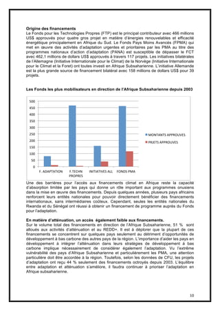 10
Origine des financements
Le Fonds pour les Technologies Propres (FTP) est le principal contributeur avec 466 millions
US$ approuvés pour quatre gros projet en matière d’énergies renouvelables et efficacité
énergétique principalement en Afrique du Sud. Le Fonds Pays Moins Avancés (FPMA) qui
met en œuvre des activités d’adaptation urgentes et prioritaires par les PMA au titre des
programmes nationaux d’action d’adaptation (PANA) est susceptible de dépasser le FCT
avec 462,1 millions de dollars US$ approuvés à travers 117 projets. Les initiatives bilatérales
de l’Allemagne (Initiative Internationale pour le Climat) de la Norvège (Initiative Internationale
pour le Climat et la Foret) ont toutes investi en Afrique Subsaharienne. L’initiative Allemande
est la plus grande source de financement bilatéral avec 158 millions de dollars US$ pour 39
projets.
Les Fonds les plus mobilisateurs en direction de l’Afrique Subsaharienne depuis 2003
Une des barrières pour l’accès aux financements climat en Afrique reste la capacité
d’absorption limitée par les pays qui donne un rôle important aux programmes onusiens
dans la mise en œuvre des financements. Depuis quelques années, plusieurs pays africains
renforcent leurs entités nationales pour pouvoir directement bénéficier des financements
internationaux, sans intermédiaires coûteux. Cependant, seules les entités nationales du
Rwanda et du Sénégal ont réussi à obtenir un financement de programme auprès du Fonds
pour l’adaptation.
En matière d’atténuation, un accès également faible aux financements.
Sur le volume total des financements en direction de l’Afrique Subsaharienne, 51 % sont
alloués aux activités d’atténuation et au REDD+. Il est à déplorer que la plupart de ces
financements se concentrent sur quelques pays seulement au détriment d’opportunités de
développement à bas carbone des autres pays de la région. L’importance d’aider les pays en
développement à intégrer l’atténuation dans leurs stratégies de développement à bas
carbone implique nécessairement de considérer également l’adaptation. Vu l’extrême
vulnérabilité des pays d’Afrique Subsaharienne et particulièrement les PMA, une attention
particulière doit être accordée à la région. Toutefois, selon les données de CFU, les projets
d’adaptation ont reçu 44 % seulement des financements octroyés depuis 2003. L’équilibre
entre adaptation et atténuation s’améliore, il faudra continuer à prioriser l’adaptation en
Afrique subsaharienne.
0
50
100
150
200
250
300
350
400
450
500
F. ADAPTATION F.TECHN
PROPRES
INITIATIVES ALL FONDS PMA
MONTANTS APPROUVES
PRJETS APPROUVES
 