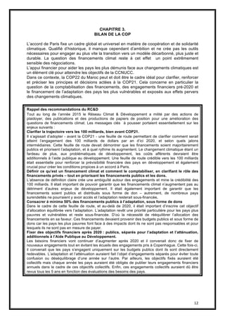 12
CHAPITRE 3.
BILAN DE LA COP
L’accord de Paris fixe un cadre global et universel en matière de coopération et de solidarité
climatique. Qualifié d’historique, il manque cependant d’ambition et ne crée pas les outils
nécessaires pour engager au plus vite la transition vers un modèle décarbonné, plus juste et
durable. La question des financements climat reste à cet effet un point extrêmement
sensible des négociations.
L’appui financier pour aider les pays les plus démunis face aux changements climatiques est
un élément clé pour atteindre les objectifs de la CCNUCC.
Dans ce contexte, la COP22 du Maroc peut et doit être le cadre idéal pour clarifier, renforcer
et préciser les principes et décisions actées à la COP21. Cela concerne en particulier la
question de la comptabilisation des financements, des engagements financiers pré-2020 et
le financement de l’adaptation des pays les plus vulnérables et exposés aux effets pervers
des changements climatiques.
Rappel des recommandations du RC&D
Tout au long de l’année 2015 le Réseau Climat & Développement a milité par des actions de
plaidoyer, des publications et des productions de papiers de position pour une amélioration des
questions de financements climat. Les messages clés à pousser portaient essentiellement sur les
enjeux suivants :
Clarifier la trajectoire vers les 100 milliards, bien avant COP21.
Il s’agissait d’adopter - avant la COP21 - une feuille de route permettant de clarifier comment serait
atteint l’engagement des 100 milliards de dollars par an d’ici 2020, et selon quels jalons
intermédiaires. Cette feuille de route devait démontrer que les financements soient majoritairement
publics et priorisent l’adaptation, et à quel rythme ils augmentent. Le changement climatique étant un
fardeau de plus, aux problématiques de développement, les coûts afférents devraient être
additionnels à l’aide publique au développement. Une feuille de route crédible vers les 100 milliards
était essentielle pour renforcer la prévisibilité financière des pays en développement et également
crucial pour créer les conditions propices à un accord à Paris.
Définir ce qu’est un financement climat et comment le comptabiliser, en clarifiant le rôle des
financements privés – tout en priorisant les financements publics et les dons.
L’absence de définition claire crée une ambiguïté autour des engagements et mine la crédibilité des
100 milliards. Il était important de pouvoir garantir que les financements climat n’augmentent pas au
détriment d’autres enjeux de développement. Il était également important de garantir que les
financements soient publics et distribués sous forme de don – autrement, de nombreux pays
surendettés ne pourraient y avoir accès et l’adaptation resterait sous-financée.
Consacrer à minima 50% des financements publics à l’adaptation, sous forme de dons
Dans le cadre de cette feuille de route, et au-delà de 2020, il était important d’inscrire cet objectif
d’allocation équilibrée vers l’adaptation. L’adaptation revêt une priorité particulière pour les pays plus
pauvres et vulnérables et reste sous-financée. D’où la nécessité de rééquilibrer l’allocation des
financements en sa faveur. Ces financements devaient provenir des budgets publics et sous forme de
dons car les pays les plus pauvres font face à des impacts dont ils ne sont pas responsables et pour
lesquels ils ne sont pas en mesure de payer.
Fixer des objectifs financiers après 2020 : publics, séparés pour l’adaptation et l’atténuation,
additionnels à l’Aide Publique au Développement.
Les besoins financiers vont continuer d’augmenter après 2020 et il convenait donc de fixer de
nouveaux engagements tout en évitant les écueils des engagements pris à Copenhague. Cette fois-ci,
il convenait que les pays s’engagent uniquement sur les budgets publics dont ils sont directement
redevables. L’adaptation et l’atténuation auraient fait l’objet d’engagements séparés pour éviter toute
confusion ou déséquilibrage d’une année sur l’autre. Par ailleurs, les objectifs fixés auraient été
collectifs mais chaque année les pays auraient été obligés de publier leurs engagements financiers
annuels dans le cadre de ces objectifs collectifs. Enfin, ces engagements collectifs auraient dû être
revus tous les 5 ans en fonction des évaluations des besoins des pays.
 